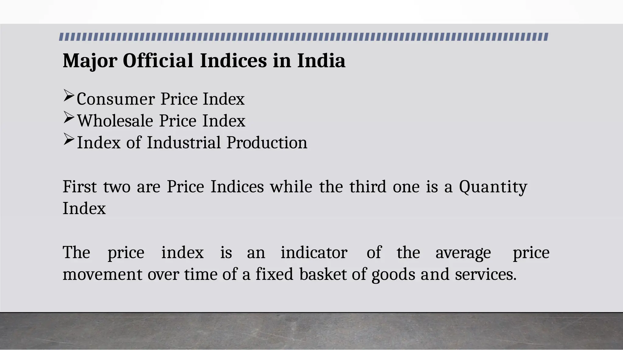 Major Official Indices in India
Consumer Price Index
Wholesale Price Index
Index of Industrial Production
First two are Price Indices while the third one is a Quantity
Index
The price index is an indicator of the average price
movement over time of a fixed basket of goods and services.
 