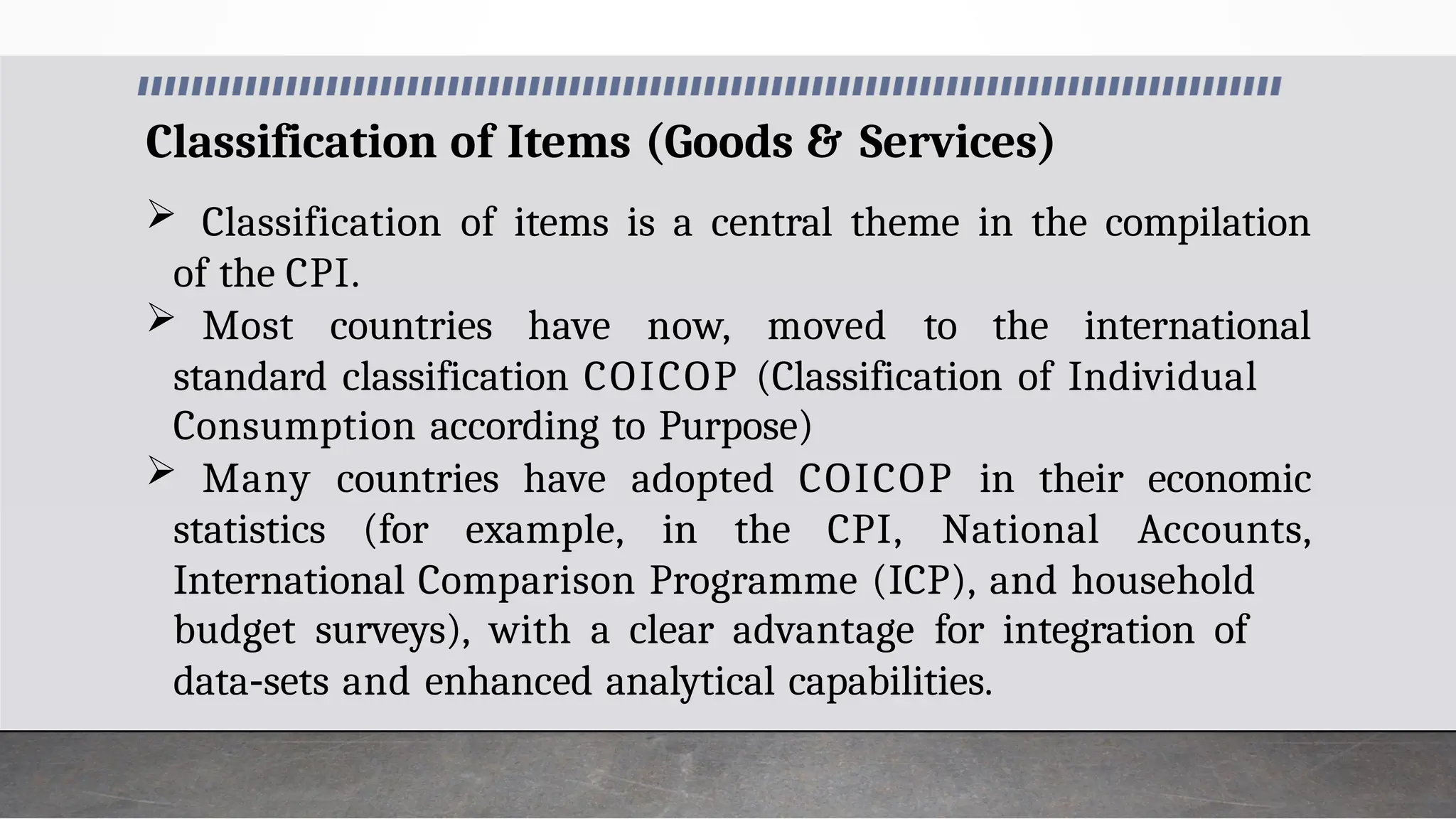 Classification of Items (Goods & Services)
 Classification of items is a central theme in the compilation
of the CPI.
 Most countries have now, moved to the international
standard classification COICOP (Classification of Individual
Consumption according to Purpose)
 Many countries have adopted COICOP in their economic
statistics (for example, in the CPI, National Accounts,
International Comparison Programme (ICP), and household
budget surveys), with a clear advantage for integration of
data‐sets and enhanced analytical capabilities.
 