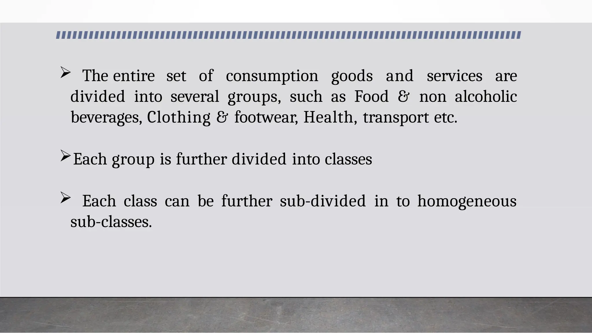  The entire set of consumption goods and services are
divided into several groups, such as Food & non alcoholic
beverages, Clothing & footwear, Health, transport etc.
Each group is further divided into classes
 Each class can be further sub-divided in to homogeneous
sub-classes.
 