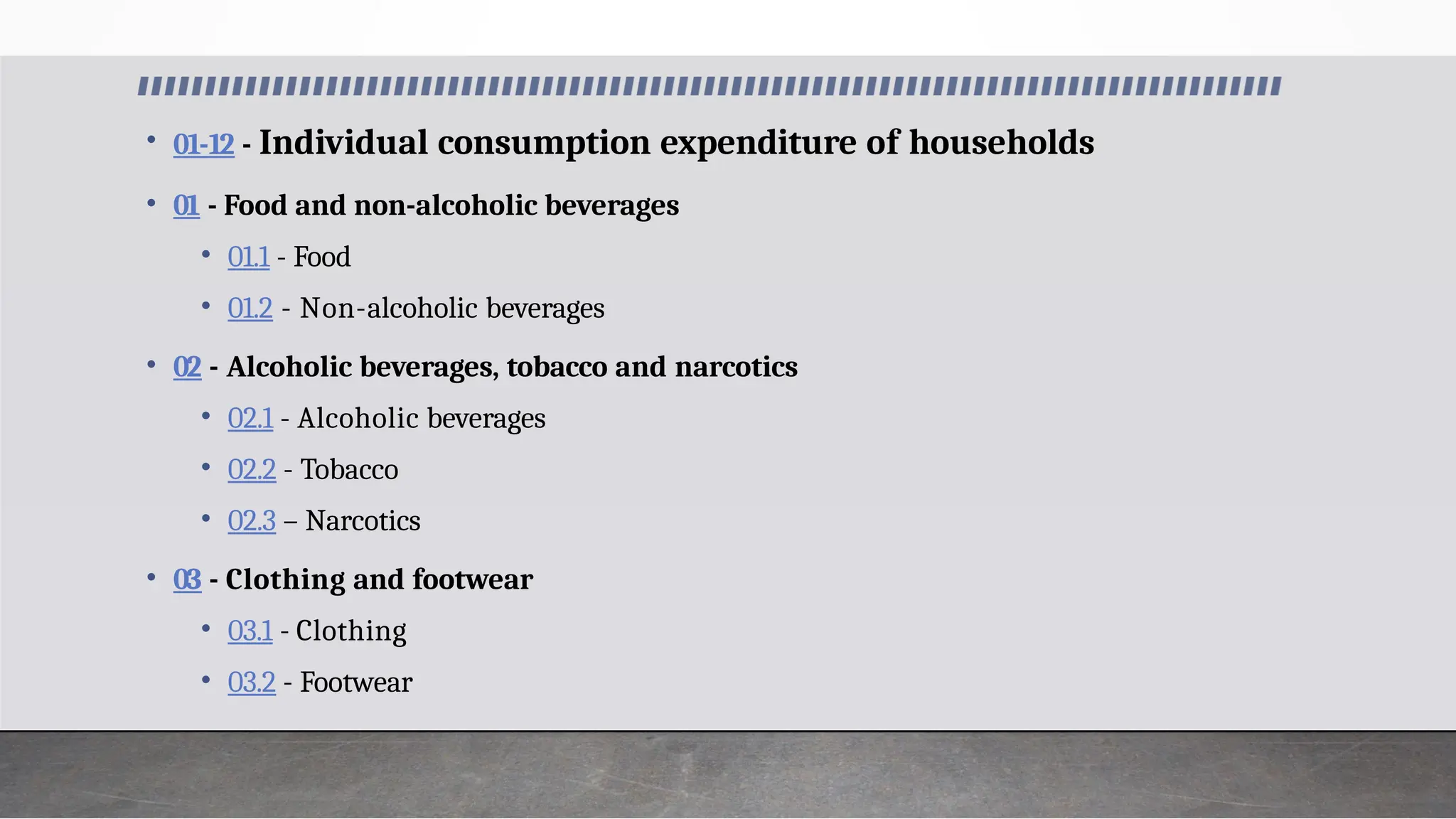 • 01-12 - Individual consumption expenditure of households
• 01 - Food and non-alcoholic beverages
• 01.1 - Food
• 01.2 - Non-alcoholic beverages
• 02 - Alcoholic beverages, tobacco and narcotics
• 02.1 - Alcoholic beverages
• 02.2 - Tobacco
• 02.3 – Narcotics
• 03 - Clothing and footwear
• 03.1 - Clothing
• 03.2 - Footwear
 