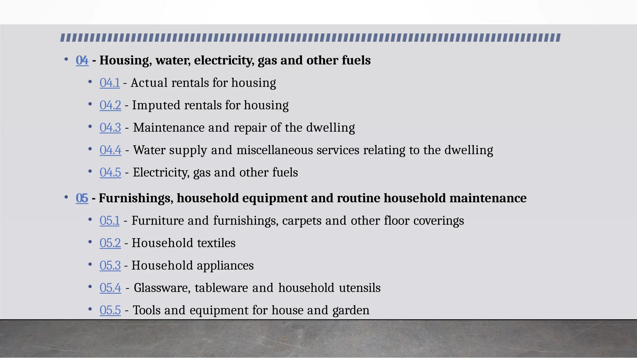 • 04 - Housing, water, electricity, gas and other fuels
• 04.1 - Actual rentals for housing
• 04.2 - Imputed rentals for housing
• 04.3 - Maintenance and repair of the dwelling
• 04.4 - Water supply and miscellaneous services relating to the dwelling
• 04.5 - Electricity, gas and other fuels
• 05 - Furnishings, household equipment and routine household maintenance
• 05.1 - Furniture and furnishings, carpets and other floor coverings
• 05.2 - Household textiles
• 05.3 - Household appliances
• 05.4 - Glassware, tableware and household utensils
• 05.5 - Tools and equipment for house and garden
 