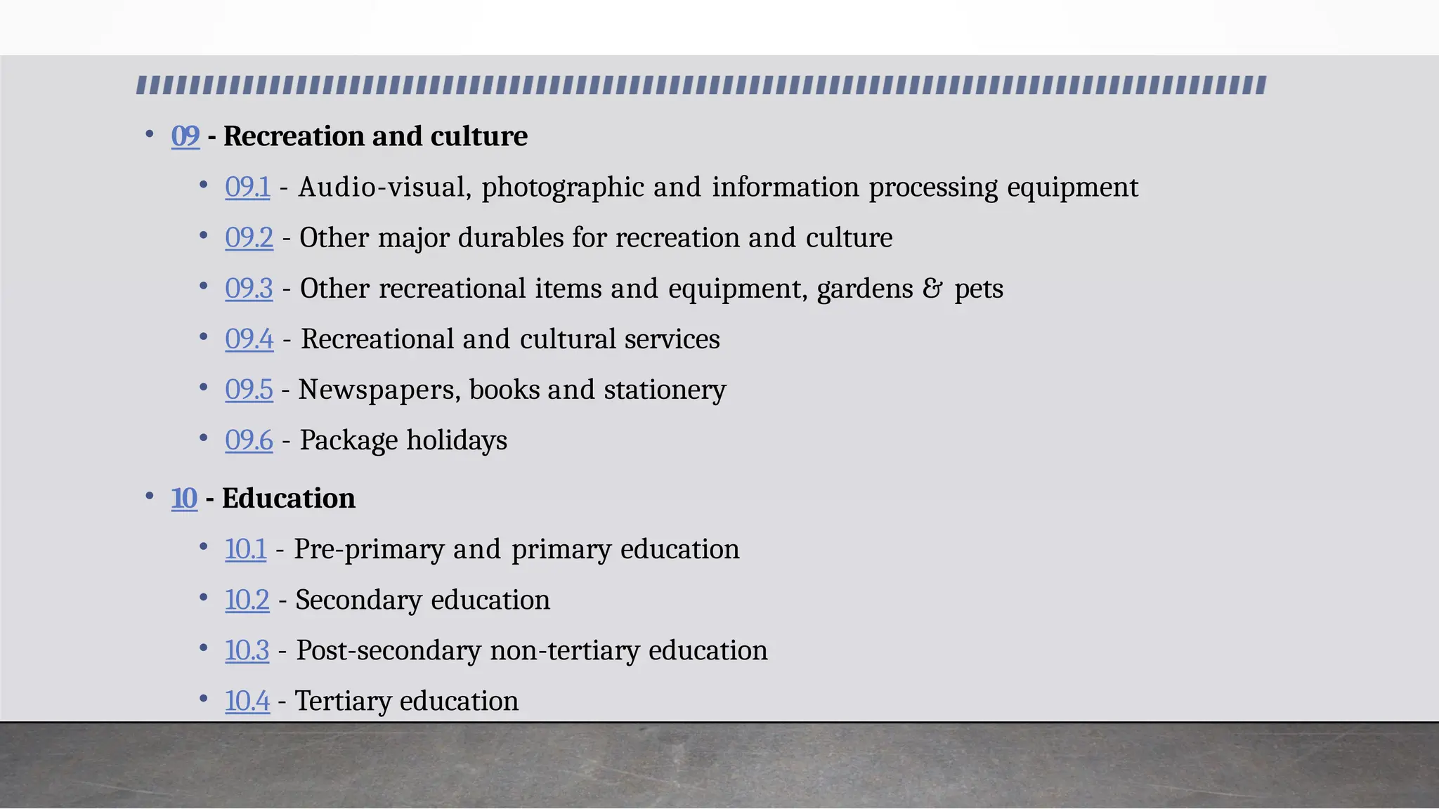 • 09 - Recreation and culture
• 09.1 - Audio-visual, photographic and information processing equipment
• 09.2 - Other major durables for recreation and culture
• 09.3 - Other recreational items and equipment, gardens & pets
• 09.4 - Recreational and cultural services
• 09.5 - Newspapers, books and stationery
• 09.6 - Package holidays
• 10 - Education
• 10.1 - Pre-primary and primary education
• 10.2 - Secondary education
• 10.3 - Post-secondary non-tertiary education
• 10.4 - Tertiary education
 
