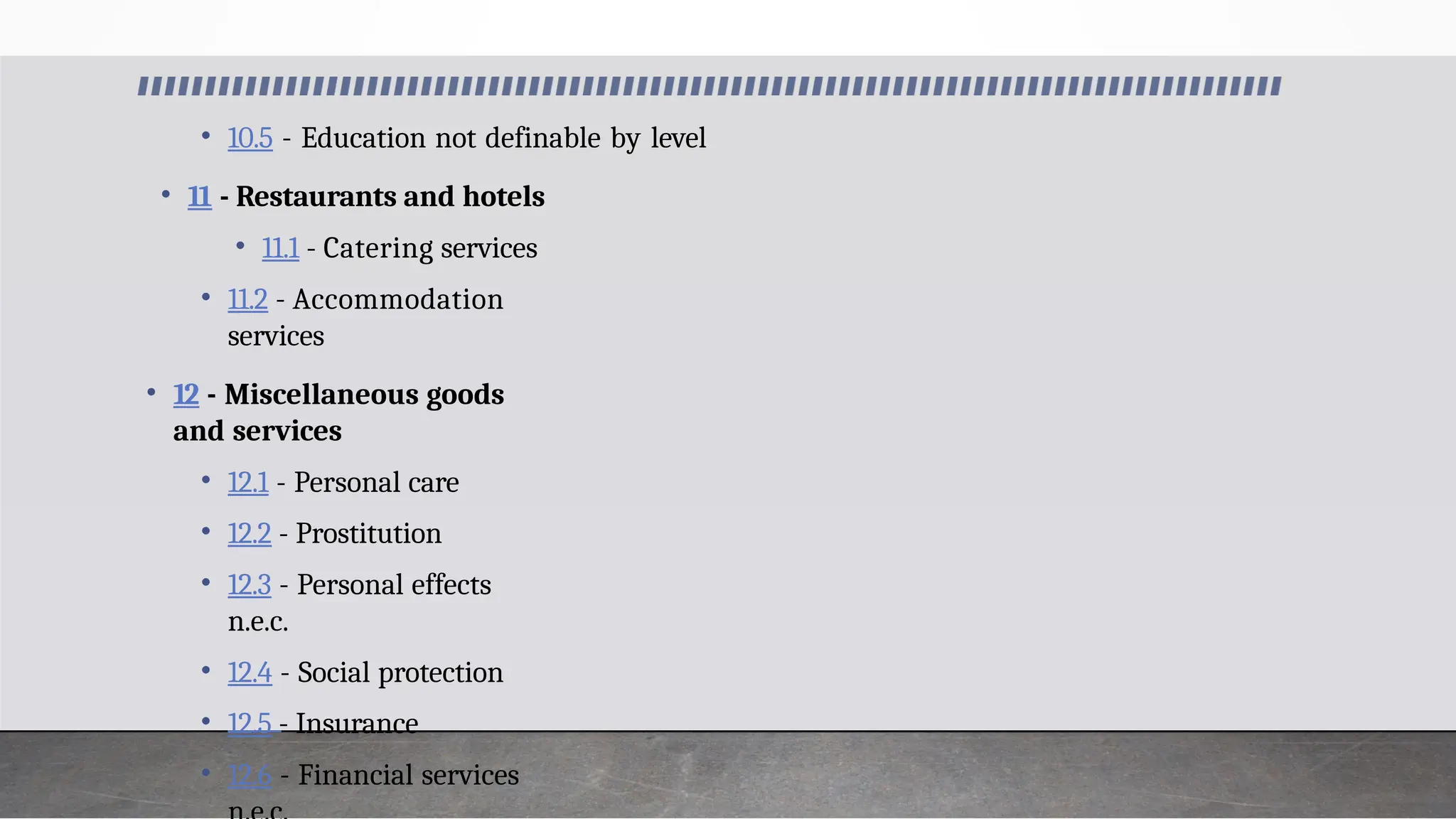 • 10.5 - Education not definable by level
• 11 - Restaurants and hotels
• 11.1 - Catering services
• 11.2 - Accommodation
services
• 12 - Miscellaneous goods
and services
• 12.1 - Personal care
• 12.2 - Prostitution
• 12.3 - Personal effects
n.e.c.
• 12.4 - Social protection
• 12.5 - Insurance
• 12.6 - Financial services
 
