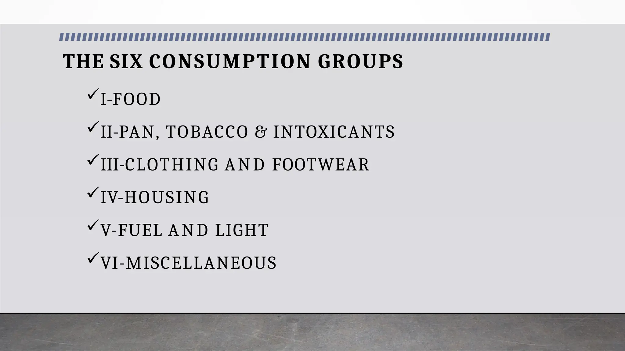 THE SIX CONSUMPTION GROUPS
I-FOOD
II-PAN, TOBACCO & INTOXICANTS
III-CLOTHING AND FOOTWEAR
IV-HOUSING
V-FUEL AND LIGHT
VI-MISCELLANEOUS
 