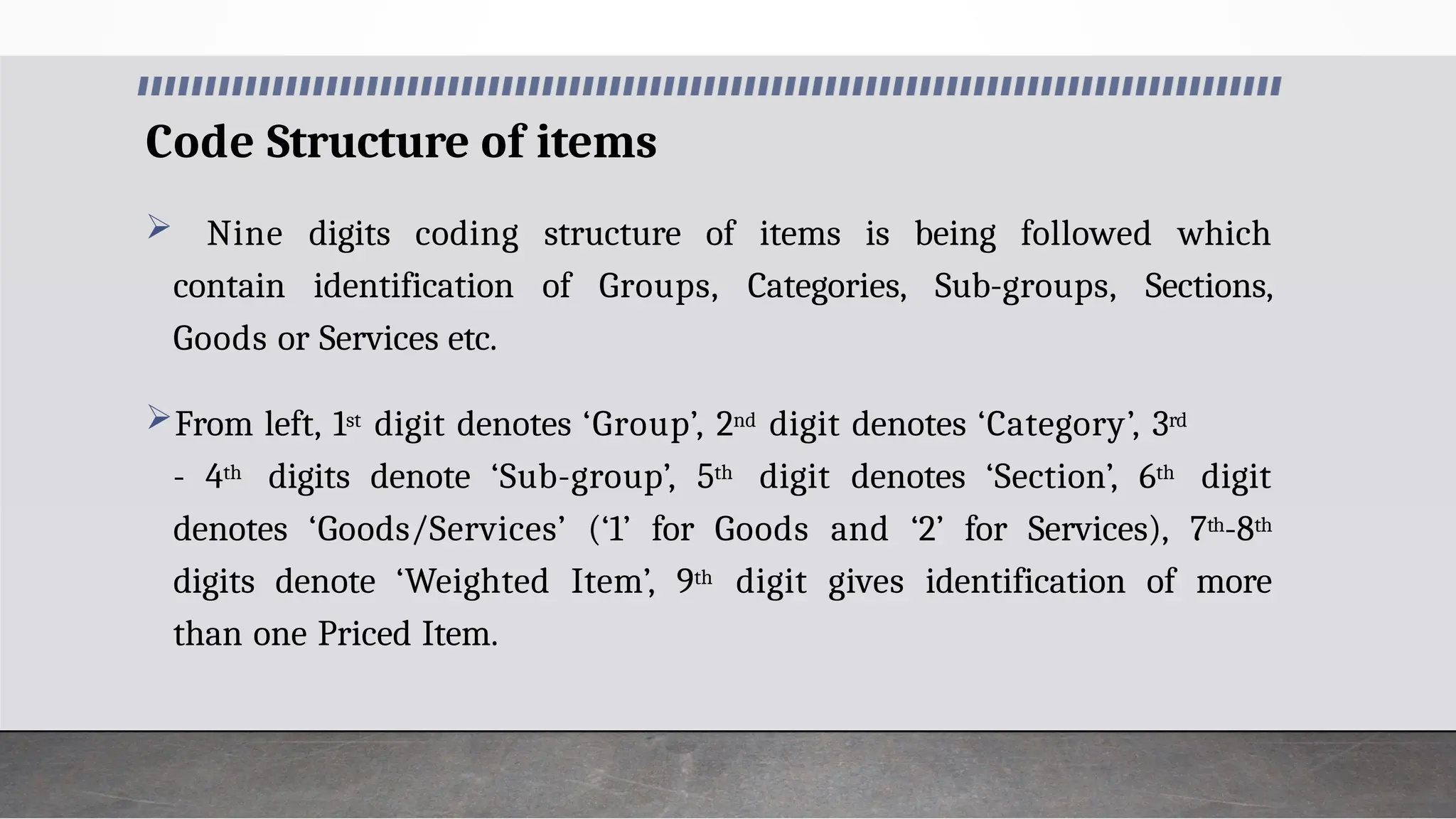 Code Structure of items
 Nine digits coding structure of items is being followed which
contain identification of Groups, Categories, Sub-groups, Sections,
Goods or Services etc.
From left, 1st digit denotes ‘Group’, 2nd digit denotes ‘Category’, 3rd
- 4th digits denote ‘Sub-group’, 5th digit denotes ‘Section’, 6th digit
denotes ‘Goods/Services’ (‘1’ for Goods and ‘2’ for Services), 7th-8th
digits denote ‘Weighted Item’, 9th digit gives identification of more
than one Priced Item.
 