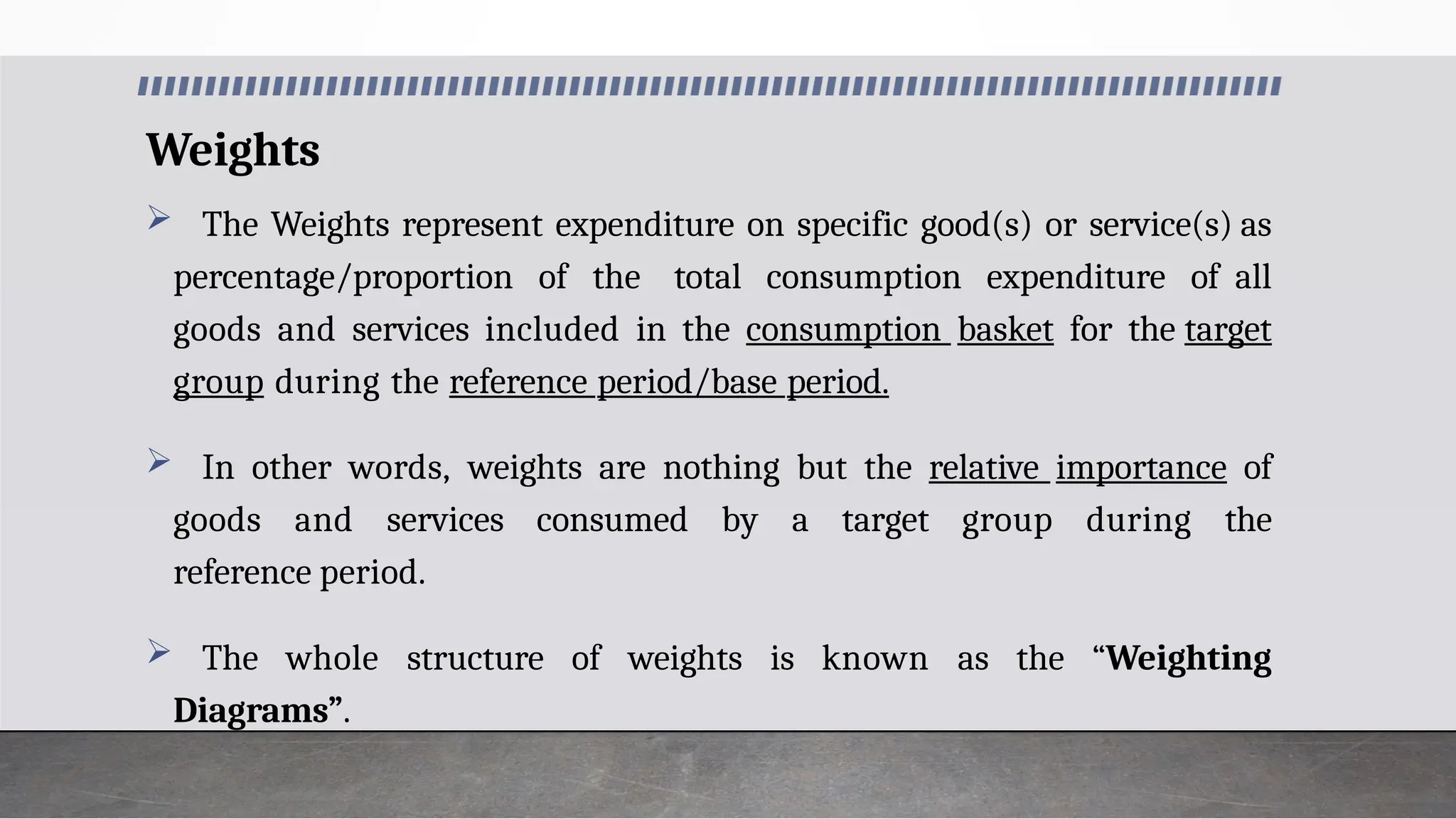 Weights
 The Weights represent expenditure on specific good(s) or service(s) as
percentage/proportion of the total consumption expenditure of all
goods and services included in the consumption basket for the target
group during the reference period/base period.
 In other words, weights are nothing but the relative importance of
goods and services consumed by a target group during the
reference period.
 The whole structure of weights is known as the “Weighting
Diagrams”.
 