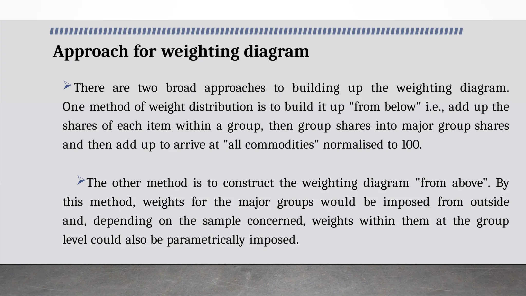 Approach for weighting diagram
There are two broad approaches to building up the weighting diagram.
One method of weight distribution is to build it up "from below" i.e., add up the
shares of each item within a group, then group shares into major group shares
and then add up to arrive at "all commodities" normalised to 100.
The other method is to construct the weighting diagram "from above". By
this method, weights for the major groups would be imposed from outside
and, depending on the sample concerned, weights within them at the group
level could also be parametrically imposed.
 
