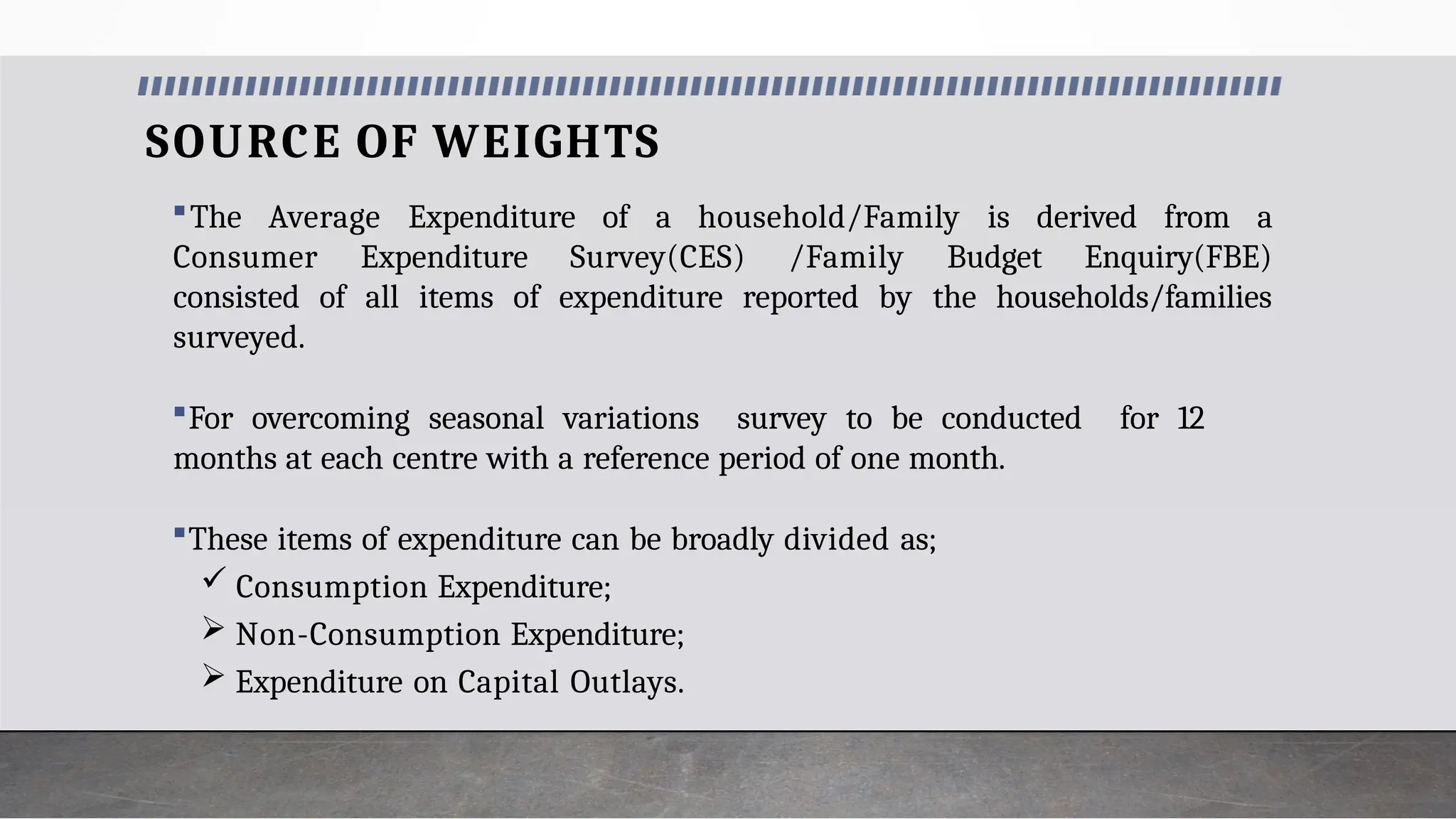 SOURCE OF WEIGHTS
The Average Expenditure of a household/Family is derived from a
Consumer Expenditure Survey(CES) /Family Budget Enquiry(FBE)
consisted of all items of expenditure reported by the households/families
surveyed.
For overcoming seasonal variations survey to be conducted for 12
months at each centre with a reference period of one month.
These items of expenditure can be broadly divided as;
 Consumption Expenditure;
 Non-Consumption Expenditure;
 Expenditure on Capital Outlays.
 