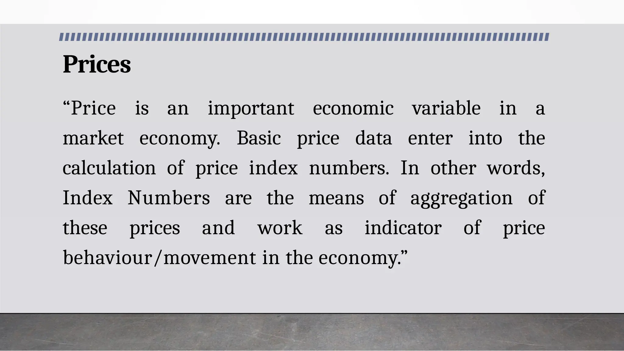 Prices
“Price is an important economic variable in a
market economy. Basic price data enter into the
calculation of price index numbers. In other words,
Index Numbers are the means of aggregation of
these prices and work as indicator of price
behaviour/movement in the economy.”
 