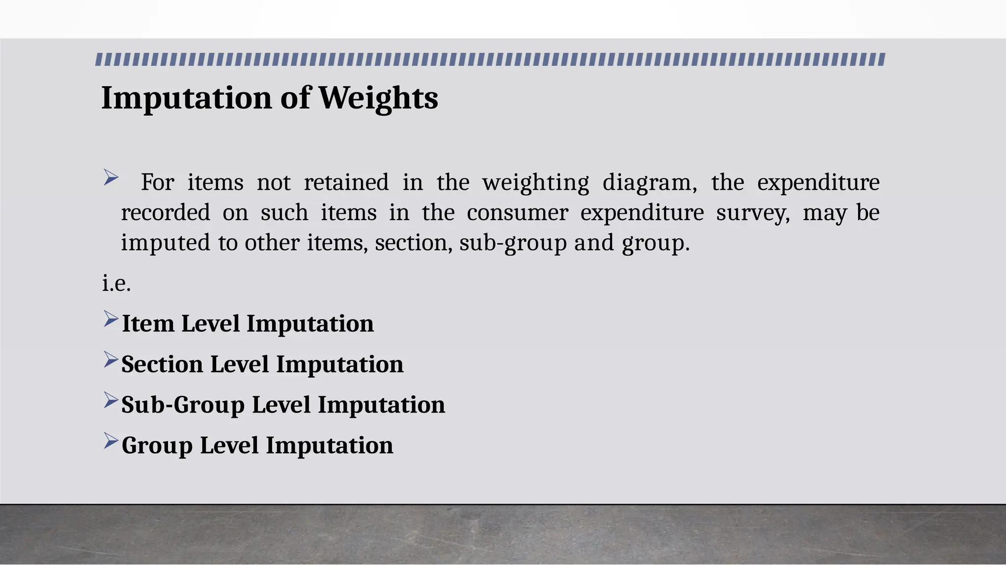 Imputation of Weights
 For items not retained in the weighting diagram, the expenditure
recorded on such items in the consumer expenditure survey, may be
imputed to other items, section, sub-group and group.
i.e.
Item Level Imputation
Section Level Imputation
Sub-Group Level Imputation
Group Level Imputation
 