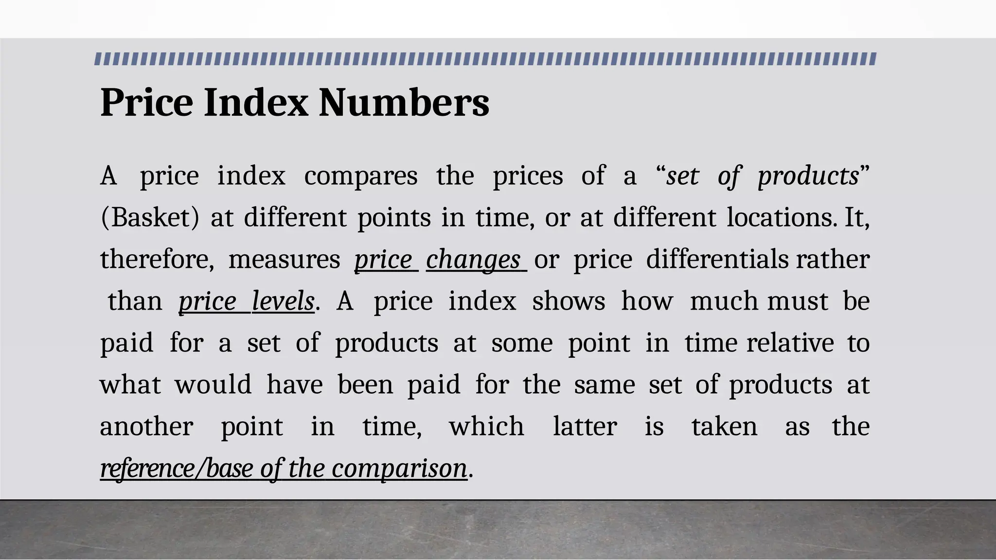 Price Index Numbers
A price index compares the prices of a “set of products”
(Basket) at different points in time, or at different locations. It,
therefore, measures price changes or price differentials rather
than price levels. A price index shows how much must be
paid for a set of products at some point in time relative to
what would have been paid for the same set of products at
another point in time, which latter is taken as the
reference/base of the comparison.
 