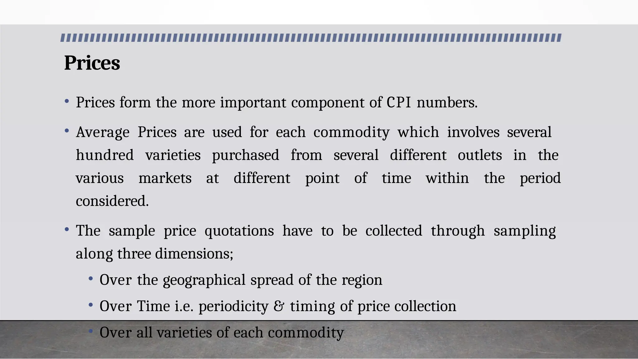 Prices
• Prices form the more important component of CPI numbers.
• Average Prices are used for each commodity which involves several
hundred varieties purchased from several different outlets in the
various markets at different point of time within the period
considered.
• The sample price quotations have to be collected through sampling
along three dimensions;
• Over the geographical spread of the region
• Over Time i.e. periodicity & timing of price collection
• Over all varieties of each commodity
 