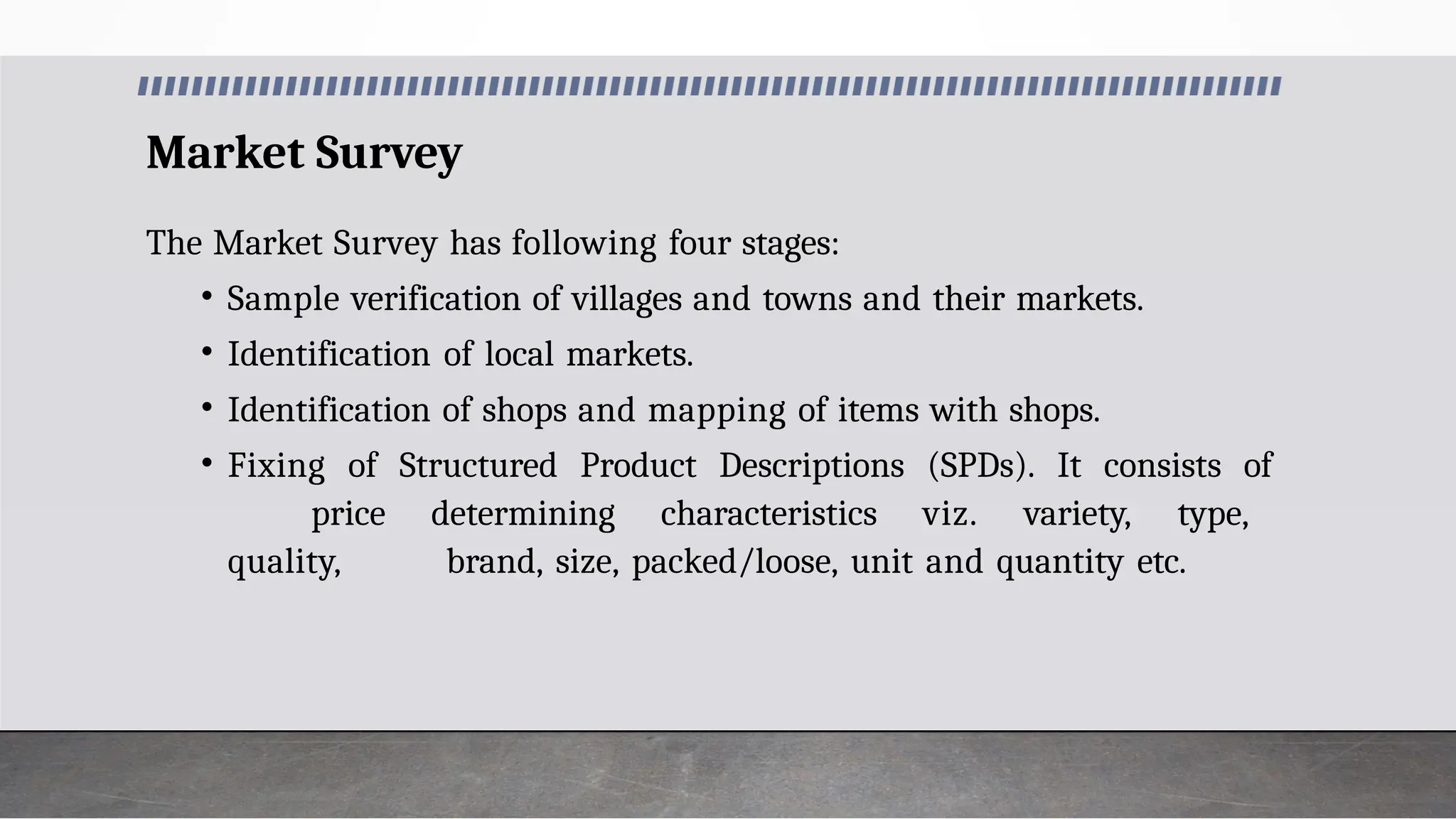 Market Survey
The Market Survey has following four stages:
• Sample verification of villages and towns and their markets.
• Identification of local markets.
• Identification of shops and mapping of items with shops.
• Fixing of Structured Product Descriptions (SPDs). It consists of
price determining characteristics viz. variety, type,
quality, brand, size, packed/loose, unit and quantity etc.
 