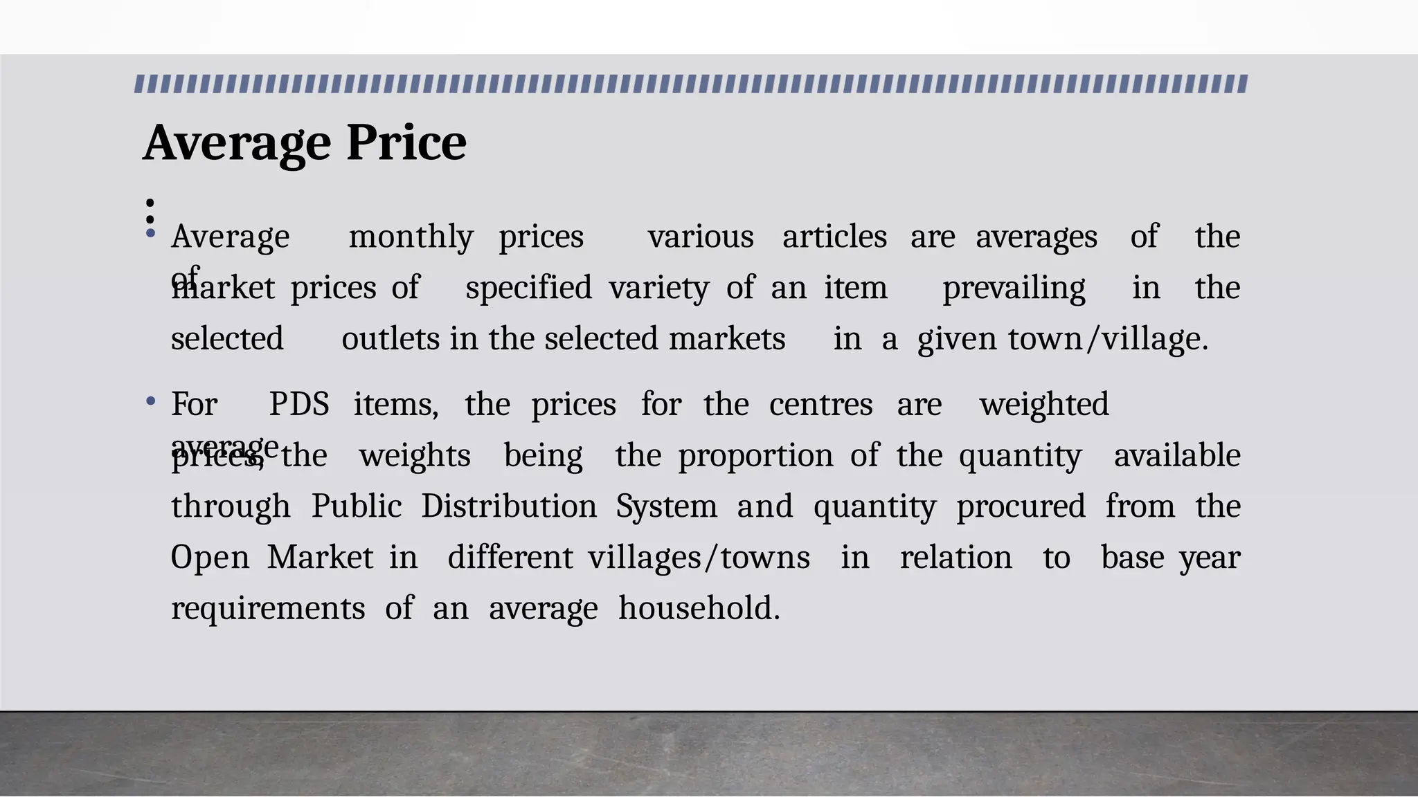 Average Price
:
• Average monthly prices
of
market prices of specified variety of an item prevailing in
various articles are averages of the
the
selected outlets in the selected markets in a given town/village.
• For PDS items, the prices for the centres are weighted
average
prices, the weights being the proportion of the quantity available
through Public Distribution System and quantity procured from the
Open Market in different villages/towns in relation to base year
requirements of an average household.
 