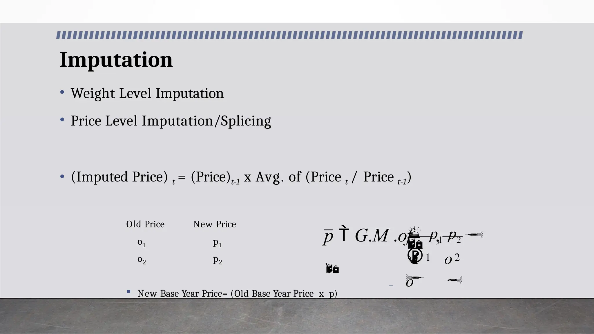 Imputation
• Weight Level Imputation
• Price Level Imputation/Splicing
• (Imputed Price) t = (Price)t-1 x Avg. of (Price t / Price t-1)
Old Price New Price
1 1
o
o2
p
p2
 New Base Year Price= (Old Base Year Price x p)

1 2

,
o


o
 p1 p2

p  G.M .of

 