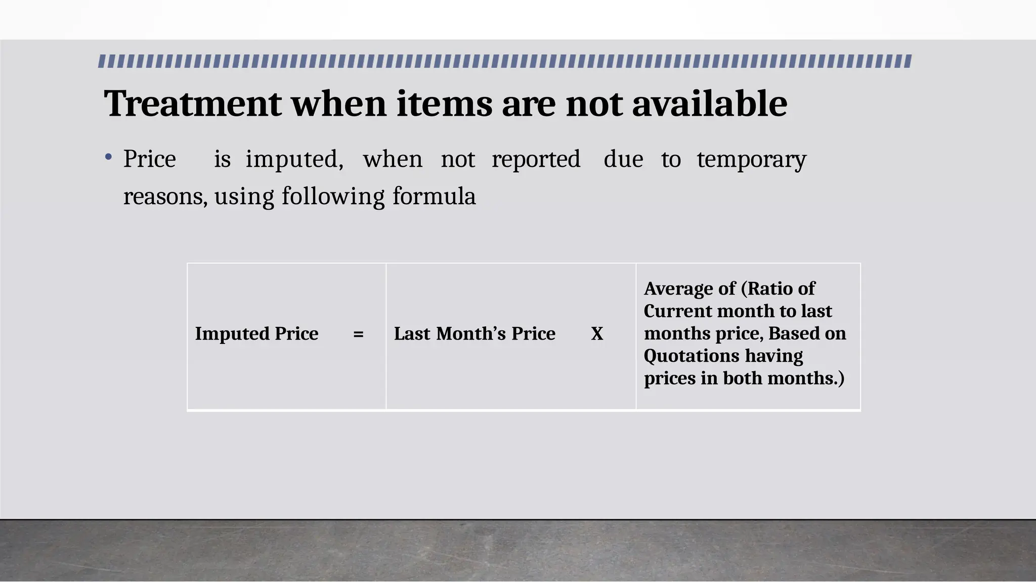 Treatment when items are not available
• Price is imputed, when not reported due to temporary
reasons, using following formula
Imputed Price = Last Month’s Price X
Average of (Ratio of
Current month to last
months price, Based on
Quotations having
prices in both months.)
 