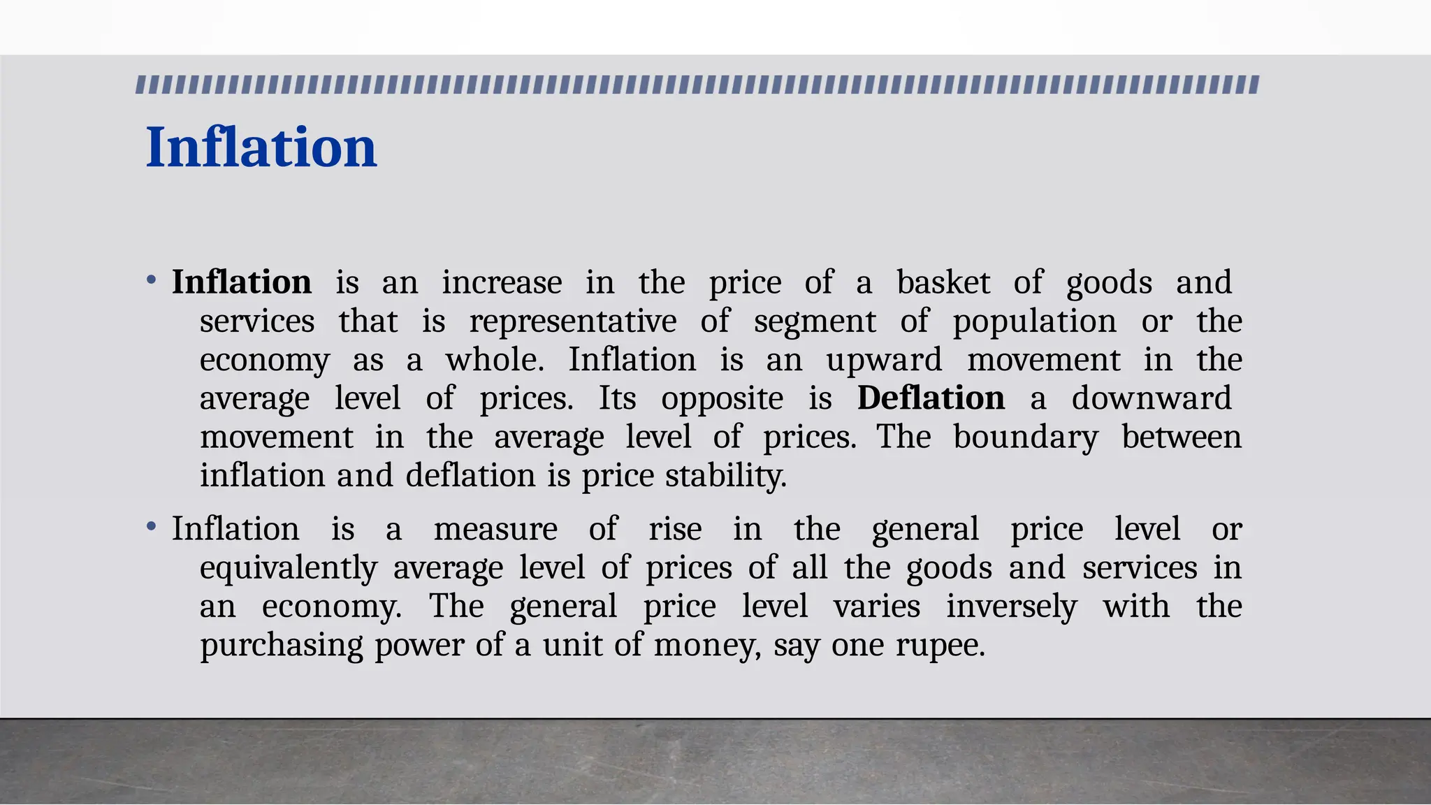 Inflation
• Inflation is an increase in the price of a basket of goods and
services that is representative of segment of population or the
economy as a whole. Inflation is an upward movement in the
average level of prices. Its opposite is Deflation a downward
movement in the average level of prices. The boundary between
inflation and deflation is price stability.
• Inflation is a measure of rise in the general price level or
equivalently average level of prices of all the goods and services in
an economy. The general price level varies inversely with the
purchasing power of a unit of money, say one rupee.
 