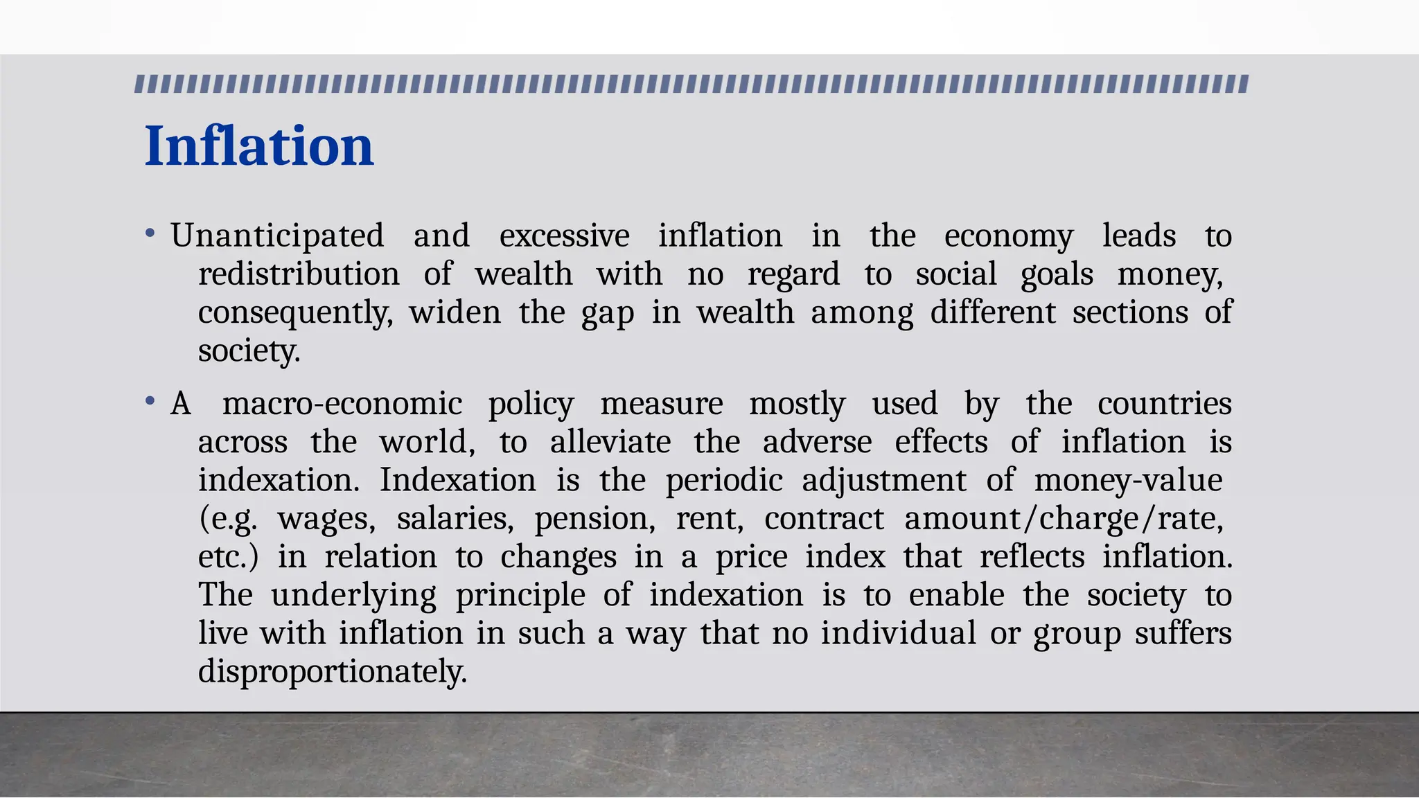 Inflation
• Unanticipated and excessive inflation in the economy leads to
redistribution of wealth with no regard to social goals money,
consequently, widen the gap in wealth among different sections of
society.
• A macro-economic policy measure mostly used by the countries
across the world, to alleviate the adverse effects of inflation is
indexation. Indexation is the periodic adjustment of money-value
(e.g. wages, salaries, pension, rent, contract amount/charge/rate,
etc.) in relation to changes in a price index that reflects inflation.
The underlying principle of indexation is to enable the society to
live with inflation in such a way that no individual or group suffers
disproportionately.
 
