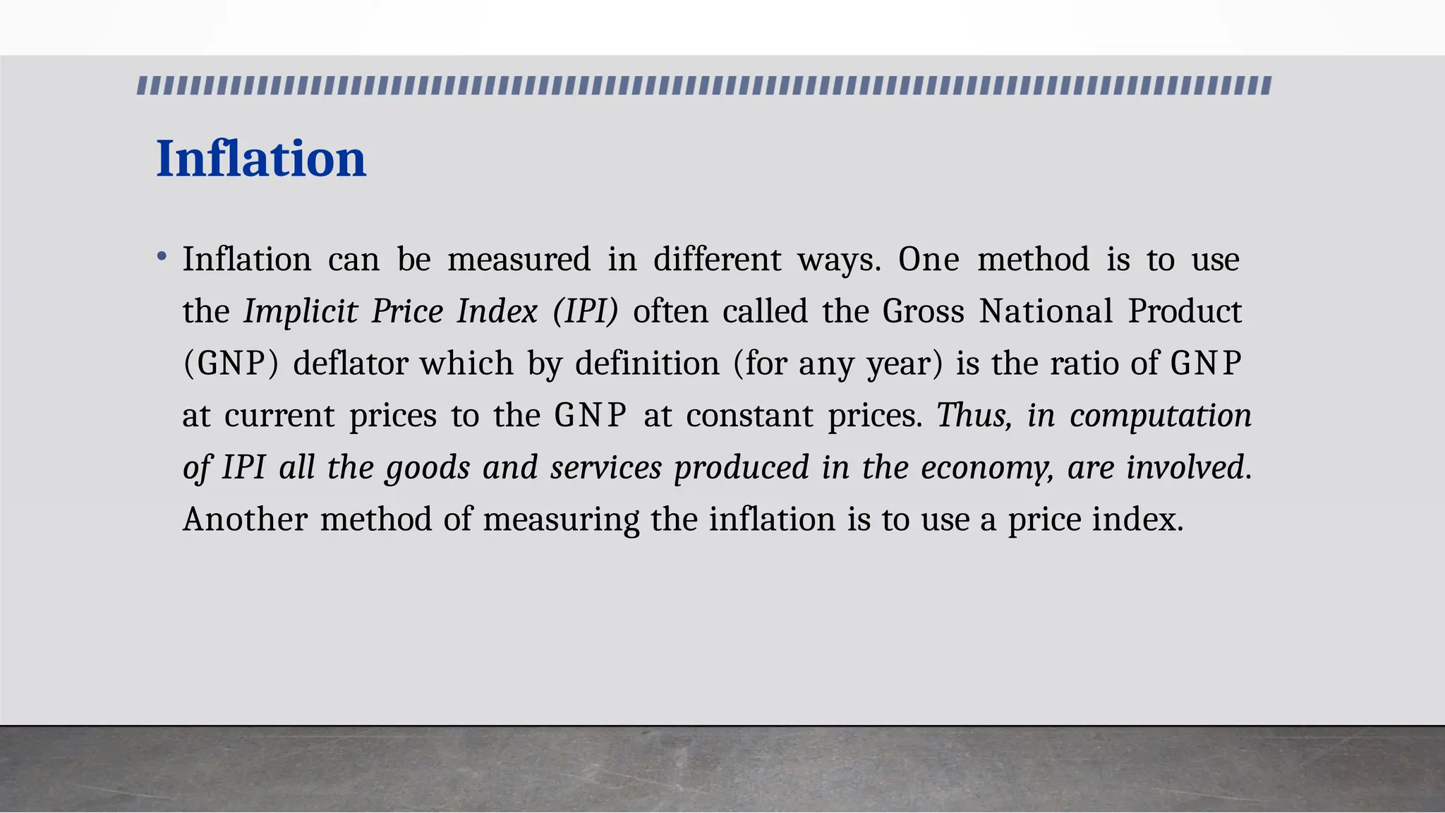 Inflation
• Inflation can be measured in different ways. One method is to use
the Implicit Price Index (IPI) often called the Gross National Product
(GNP) deflator which by definition (for any year) is the ratio of GNP
at current prices to the GNP at constant prices. Thus, in computation
of IPI all the goods and services produced in the economy, are involved.
Another method of measuring the inflation is to use a price index.
 
