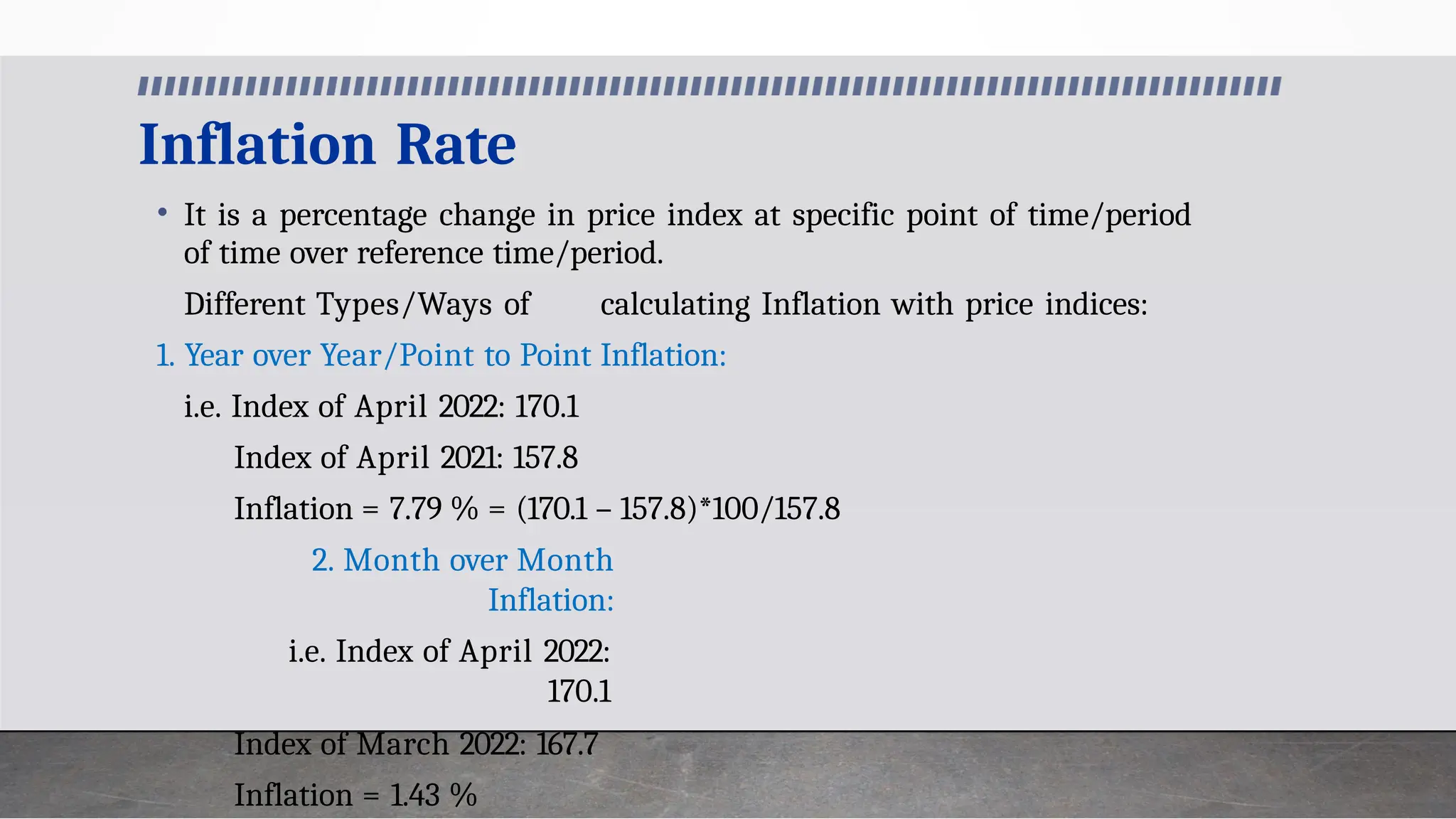 Inflation Rate
• It is a percentage change in price index at specific point of time/period
of time over reference time/period.
Different Types/Ways of calculating Inflation with price indices:
1. Year over Year/Point to Point Inflation:
i.e. Index of April 2022: 170.1
Index of April 2021: 157.8
Inflation = 7.79 % = (170.1 – 157.8)*100/157.8
2. Month over Month
Inflation:
i.e. Index of April 2022:
170.1
Index of March 2022: 167.7
Inflation = 1.43 %
 