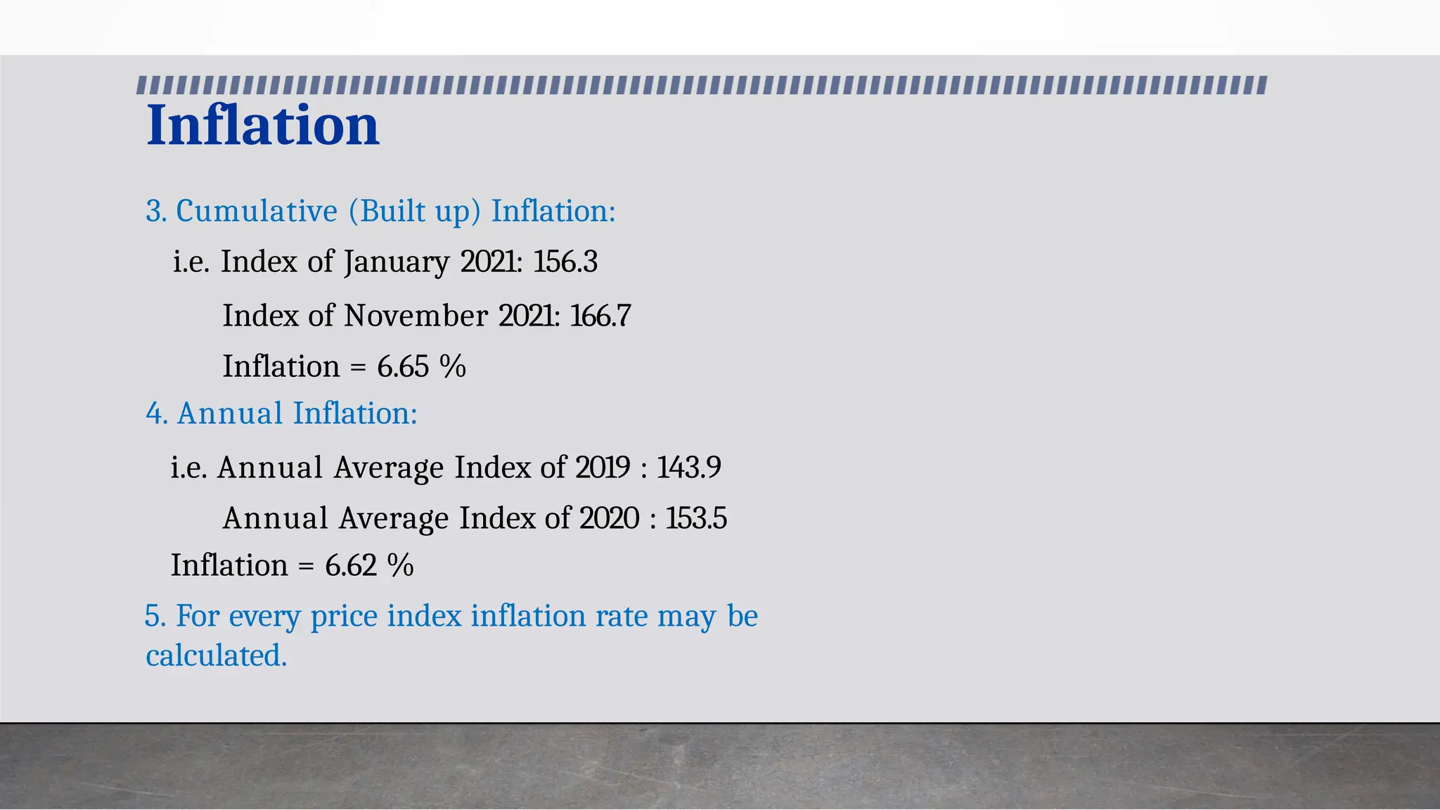 Inflation
3. Cumulative (Built up) Inflation:
i.e. Index of January 2021: 156.3
Index of November 2021: 166.7
Inflation = 6.65 %
4. Annual Inflation:
i.e. Annual Average Index of 2019 : 143.9
Annual Average Index of 2020 : 153.5
Inflation = 6.62 %
5. For every price index inflation rate may be
calculated.
 