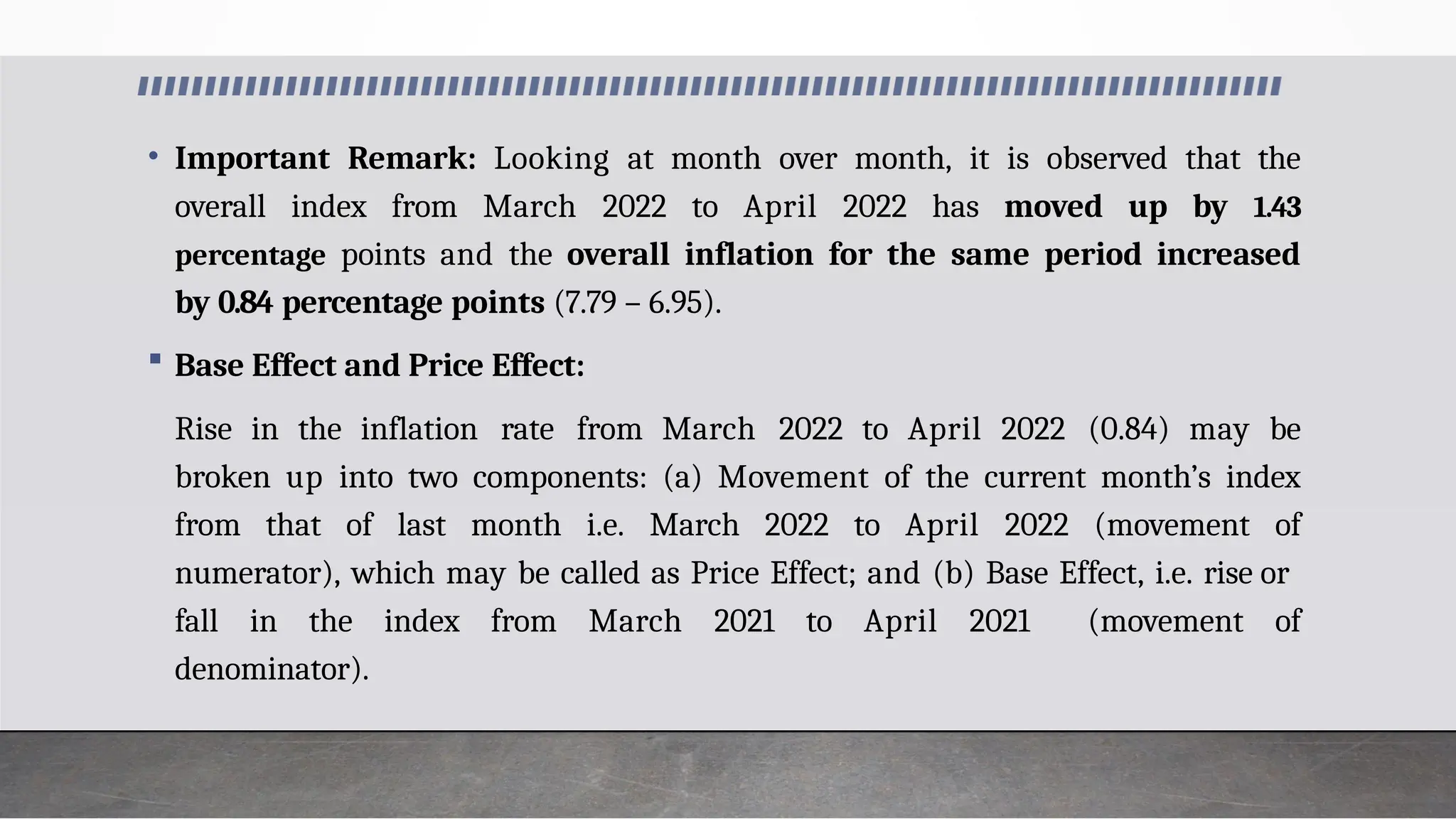 • Important Remark: Looking at month over month, it is observed that the
overall index from March 2022 to April 2022 has moved up by 1.43
percentage points and the overall inflation for the same period increased
by 0.84 percentage points (7.79 – 6.95).
 Base Effect and Price Effect:
Rise in the inflation rate from March 2022 to April 2022 (0.84) may be
broken up into two components: (a) Movement of the current month’s index
from that of last month i.e. March 2022 to April 2022 (movement of
numerator), which may be called as Price Effect; and (b) Base Effect, i.e. rise or
fall in the index from March 2021 to April 2021 (movement of
denominator).
 