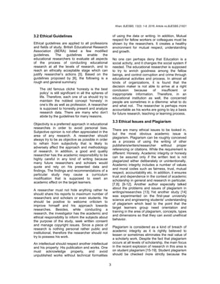 Khan; BJESBS, 13(2): 1-8, 2016; Article no.BJESBS.21821
3
3.2 Ethical Guidelines
Ethical guidelines are applied to all professions
and fields of study. British Educational Research
Association (BERA) listed a few modified
guidelines. The guidelines enable the
educational researchers to evaluate all aspects
of the process of conducting educational
research at all the levels of research, and to
reach an ethically acceptable stage which can
justify researcher’s actions [5]. Based on the
guidelines proposed by [6], the following is a
rough and general summary:
The old famous cliché ‘honesty is the best
policy’ is still significant in all the spheres of
life. Therefore, each one of us should try to
maintain the noblest concept ‘honesty’ in
one’s life as well as profession. A researcher
is supposed to honestly present and analyze
research data. There are many who don’t
abide by the guidelines for many reasons.
Objectivity is a preferred approach in educational
researches in order to avoid personal bias.
Subjective opinion is not often appreciated in the
area of any research. A researcher should
always try to be as objective as possible in order
to refrain from subjectivity that is likely to
adversely affect the approach and methodology
of research. In addition, a good and quality
researcher has the academic responsibility to be
highly careful in any kind of writing because
many future researchers and scholars would
quote and rely on his presented data and
findings. The findings and recommendations of a
particular study may cause a curriculum
modification that is supposed to exert an
academic effect on the target learners.
A researcher must not hide anything rather he
should share his reports to maximum number of
researchers and scholars or even students. He
should be positive to welcome criticism to
improve himself and his approach towards
researches. Besides, while conducting a
research, the investigator has the academic and
ethical responsibility to inform the subjects about
the purpose of the study, seek written consent
and manage copyright issues. Since a piece of
research is nothing personal rather public and
institutional, therefore the researcher should not
try to possess his work.
An intellectual should respect another intellectual
and his property: His publication and works. One
must acknowledge properly, and avoid
unpublished works without technical formalities
of using the data or writing. In addition, Mutual
respect for fellow workers or colleagues must be
shown by the researchers. It creates a healthy
environment for mutual respect, understanding
and growth.
No one can perhaps deny that Education is a
social activity, and it changes the social system if
needed. The educational researcher is supposed
to try to enrich goodness among the fellow
beings, and control corruption and crime through
educational activities and process. In almost all
kinds of organizations, it is found that the
decision maker is not able to arrive at a right
conclusion because of insufficient or
inappropriate information. Therefore, in an
educational institution as well, the concerned
people are sometimes in a dilemma: what to do
and what not. The researcher is perhaps more
accountable as his works are going to lay a basis
for future research, teaching or learning process.
3.3 Ethical Issues and Plagiarism
There are many ethical issues to be looked in,
but the most obvious academic issue is
plagiarism. Plagiarism can be roughly conceived
as a process of using the writing of other
publishers/writers/researcher without proper
referencing or citations. While the requirement is
different: Honesty. Academic integrity or honesty
can be assured only if the written text is not
plagiarized either deliberately or unintentionally.
Academic integrity includes a number of values
and moral codes such as fairness, trust, mutual
respect, accountability etc. In addition, it ensures
trust and dependence in the context of academic
scholarship in general and research in particular.
[7,8]; [9-12]. Another author especially talked
about the problems and issues of plagiarism in
writings/researches [13]. Yet another study [14]
was experimented on the first-year university
science and engineering students' understanding
of plagiarism which lead to the point that the
target learners group need orientation and
training in the area of plagiarism, concepts, types
and dimensions so that they can avoid unethical
behavior.
Plagiarism is considered as a kind of breach of
academic integrity as it is rightly believed to
lessen or sometimes eliminates the real value of
a scholarly work. Despite the fact that plagiarism
occurs at all levels of scholarship, the main focus
in the recent explosion of research in this area is
on student plagiarism [15-19]. Student plagiarism
should be checked more strictly because the
 