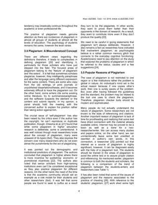 Khan; BJESBS, 13(2): 1-8, 2016; Article no.BJESBS.21821
4
tendency may drastically continue throughout the
academic or even professional life.
The practice of plagiarism needs genuine
attention as there are incidences of plagiarism in
almost all groups of students at almost all the
levels of education. The psychology of students
remains the same, however the level varies.
3.4 Plagiarism: A Misunderstood Concept
There are different views regarding the
definitions therefore, it leads to complexities in
defining plagiarism [20] and identifying it,
particularly for those scholars who have just
stepped into the field. The focused areas of
plagiarism belong to the ‘Nature’ of plagiarism
and ‘the extent’. It is felt that sometimes scholars
plagiarize; however, they intelligently paraphrase
and alter the language using different expression
for the same content. There are some who copy
from the old writings of print journals or
unpublished dissertations/theses, and it becomes
extremely difficult to trace the plagiarism out. On
the other hand, some writers cite some existing
online literature, try to summarize/paraphrase,
and the software suspects the element or the
content and submit reports. In my opinion, a
panel should hold the meeting with the
concerned author to explain his position rather
than taking action against him.
The crucial issue of ‘self-plagiarism’ has also
been raised by the critics even if the author has
the copyright, he can’t reproduce or duplicate
publication, though. Cheema et al. [21] found that
while some plagiarism in higher education
research is deliberate, some is unintentional. It
was well noticed though most researchers know
about the concept of plagiarism, many were
unaware of its types (ibid). They also express the
concern over many researchers who do not even
sense the punishments for the act of plagiarizing.
It was pointed out the demographic and
institutional predictors of plagiarism. The authors
concluded that plagiarism is higher where there
is more incentive for publishing: economic or
promotional incentives [22]. The authors also
noted that senior scholars from high-ranking
institutions even can’t be considered exceptional
as they also practice plagiarism for different
reasons. On the other hand, the need of the time
is that the academic community should set an
example as a role model for their students and
other researchers (ibid). It was felt that some
people are found to seek to outfox as a result
they turn to be the plagiarists. In other words,
they want to prove them better than their
opponents in the domain of research. As a result,
they want to contribute more even if they don’t
produce the quality [23].
We need to be careful in giving statements that
plagiarism isn't always deliberate. However, it
also remains a fact as researches have indicated
that inadvertent plagiarism, as psychologists
believe is a rather common memory glitch that
connects to the everyday cognitive functioning.
Academicians need to pay attention on the study
that explored the problems of plagiarism in which
he referred to the status, causes and a few
suggestions [24].
3.5 Popular Reasons of Plagiarism
The case of plagiarism is not restricted to one
region or a few institutions rather the problem is
global in nature. An individual’s mind set is the
actual reason because if one copies other’s
work, then one is surely aware of the problem.
But, even after having followed the guidelines
and the standard, the problem may be related to
the tool one uses to check the plagiarism.
Therefore, plagiarism checker tools should be
modern and sophisticated.
Many people do not actually understand the
nature of plagiarism. Some researchers are not
known to the style of referencing and citations.
Another important reason of plagiarism is lack of
time for proofreading and realizing that some text
have direct connection with the material already
available online. Internet may be proved to be a
boon as well as a bane for a neo-
researcher/writer. We can access many studies
and papers online, on the other hand, we can
unintentionally leave some text unedited or
rewritten in author’s own words. In this
connection, a researcher [25] pointed out that
internet as a source of plagiarism is highly
significant, however, it can be diagnosed easily
with the help of a plagiarism tool. The students
should be trained in the areas of plagiarism to
avoid the online text or to assure proper citation
and referencing. As mentioned earlier, plagiarism
is common to both the students and scholars, the
following is a comparison of the trend of
plagiarism between the students-writers and
researchers (see Table 1)
It has also been noted that some of the issues of
plagiarism and the reasons associated to the
practice of cheating [26]. With reference to the
students’ plagiarism, [27] work shed some light
 