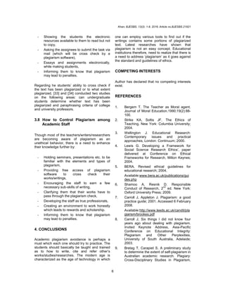 Khan; BJESBS, 13(2): 1-8, 2016; Article no.BJESBS.21821
6
- Showing the students the electronic
resources available to them to read but not
to copy,
- Asking the assignees to submit the task via
mail (which will be cross check by a
plagiarism software),
- Essays and assignments electronically,
while making students,
- Informing them to know that plagiarism
may lead to penalties.
Regarding he students’ ability to cross check if
the text has been plagiarized or to what extent
plagiarized, [33] and [34] conducted two studies
on the following areas: can undergraduate
students determine whether text has been
plagiarized and paraphrasing criteria of college
and university professors.
3.8 How to Control Plagiarism among
Academic Staff
Though most of the teachers/writers/researchers
are becoming aware of plagiarism as an
unethical behavior, there is a need to enhance
their knowledge further by:
- Holding seminars, presentations etc. to be
familiar with the elements and types of
plagiarism,
- Providing free access of plagiarism
software to cross check their
works/writings,
- Encouraging the staff to earn a few
necessary sub-skills of writing,
- Clarifying them that their works have to
pass through the plagiarism check,
- Developing the staff as true professionals,
- Creating an environment to work honestly
which leads to rewards and scholarship.
- Informing them to know that plagiarism
may lead to penalties.
4. CONCLUSIONS
Academic plagiarism avoidance is perhaps a
must which each one should try to practice. The
students should basically be taught and trained
as to how to write, cite and refer other’s
works/studies/researches. The modern age is
characterized as the age of technology in which
one can employ various tools to find out if the
writings contains some portions of plagiarized
text. Latest researches have shown that
plagiarism is not an easy concept. Educational
institutions therefore, need to realize that there is
a need to address ‘plagiarism’ as it goes against
the standard and guidelines of ethics.
COMPETING INTERESTS
Author has declared that no competing interests
exist.
REFERENCES
1. Bergem T. The Teacher as Moral agent.
Journal of Moral Education.1990;19(2):88-
100.
2. Strike KA, Soltis JF. The Ethics of
Teaching. New York: Columbia University;
2004.
3. Wellington J. Educational Research:
Contemporary issues and practical
approaches, London: Continuum; 2000.
4. Lewis G. Developing a Framework for
Social Science Research Ethics’, paper
delivered at Conference on Ethical
Frameworks for Research, Milton Keynes;
2004.
5. BERA. Revised ethical guidelines for
educational research; 2004.
Available:www.bera.ac.uk/publications/gui
des.php
6. Shamoo A, Resnik D. Responsible
Conduct of Research, 2
nd
ed. New York:
Oxford University Press; 2009.
7. Carroll J, Appleton J. Plagiarism: a good
practice guide; 2001. Accessed 6 February
2008.
Available:http://www.leeds.ac.uk/candit/pla
giarism/brookes.pdf
8. Carroll J. Six things I did not know four
years ago about dealing with plagiarism.
Invited Keynote Address, Asia-Pacific
Conference on Educational Integrity:
Plagiarism and Other Perplexities,
University of South Australia, Adelaide;
2003.
9. Bretag T, Carapiet S. A preliminary study
to determine the extent of self-plagiarism in
Australian academic research. Plagiary:
Cross-Disciplinary Studies in Plagiarism,
 