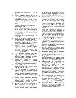 Khan; BJESBS, 13(2): 1-8, 2016; Article no.BJESBS.21821
7
Fabrication and Falsification. 2007;(2):1-
15.
10. Bretag T, Walker R, Green M, Wallace M,
East J, et al. Academic integrity standards:
aligning policy and practice in Australian
universities. Successful Priority Projects
proposal to the Australian Learning and
Teaching Council; 2010. Accessed 24 Nov,
2011.
Available: http://www.apfei.edu.au/altc-
priority-project.html
11. Bretag T, Mahmud S, Walker R, Wallace
M, McGowan U, et al. Teach us how to do
it properly! An Australian academic
integrity student survey. Studies in Higher
Education; 2013.
DOI:http://dx.doi.org/10.1080/03075079.20
13.777406
12. Bretag T. Short-cut students: fostering
academic integrity in students, Section 3.8
in Transparency International, Global
Corruption Report; 2013. Education.
Berlin: Transparency International.
13. Anderson MS, Shaw MA, Steneck NH,
Konkle E, Kamata T. Research integrity
and misconduct in the academic
profession. Paulen MB, editor. Higher
education: Handbook of theory and
research. 2013;217-261.
14. Yeo S. First-year university science and
engineering students' understanding of
plagiarism. Higher Education Research
and Development. 2007;26:199-216.
15. Howard RM, Robillard AE. Pluralizing
plagiarism: identities, contexts,
pedagogies. Portsmouth (New Hamps-
hire): Boynton/Cook Publishers Inc; 2008.
16. Scanlon PM, Neuman DR. Internet
plagiarism among college students. J Coll
Stud Dev. 2002;43:374-385.
17. Vieyra M, Strickland D, Timmerman B.
Patterns in plagiarism and patch writing in
science and engineering graduate
students' research proposals. International
Journal for Educational Integrity. 2013;
9:35-49.
18. Pecorari D. Good and original: Plagiarism
and patchwriting in academic second-
language writing. Journal of Second
Language Writing. 2003;12:317-345.
19. Gilmore J, Strickland D, Timmerman B,
Maher M, Feldon D. Weeds in the flower
garden: An exploration of plagiarism in
graduate students' research proposals and
its connection to enculturation, ESL and
contextual factors. International Journal for
Educational Integrity. 2010;6:13-28.
20. Fishman T. We know it when we see it’ is
not good enough: Toward a standard
definition of plagiarism that transcends
theft, fraud, and copyright. 4
th
Asia Pacific
Conference on Educational Integrity,
University of Wollongong, Australia; 2009.
28–30 September. Accessed 4 July 2013.
Available:http://ro.uow.edu.au/apcei/09/pa
pers/37/
21. Cheema Z, Mahmood S, Mahmood A,
Shah M. Conceptual awareness of
research scholars about plagiarism at
higher education level: Intellectual property
right and patent. International Journal of
Academic Research. 2011;3(1):666-671.
Retrieved from EBSCOhost database.
22. Honig B, Bedi A. The fox in the hen house:
A critical examination of plagiarism among
members of the academy of management.
Academy of Management Learning &
Education. 2012;11(1):101-123. Retrieved
from EBSCOhost database.
23. Siri C. Plagiarism or memory glitch?
Inadvertent plagiarism complicates efforts
to end cheating. 2002;33(2):25.
24. Anderson M, Steneck NH. The problem of
plagiarism. Urol Oncol: Seminars and
Original Investigations. 2011;29:90-94.
25. Ellery K. An investigation into electronic-
source plagiarism in a first-year essay
assignment. Assessment & Evaluation in
Higher Education. 2008;33:607-617.
26. Franklyn-Stokes A, Newstead SE.
Undergraduate cheating: Who does what
and why? Studies in Higher
Education.1995;20:159-172.
27. Chanock K. When students reference
plagiarised material – what can we learn
(and what can we do) about their
understanding of attribution? International
Journal for Educational Integrity. 2008;4:3-
16.
28. Marsden H, Carroll M, Neill JT.Who cheats
at university? A self-report study of
dishonest academic behaviours in a
sample of Australian university
students. Aust J Psychol. 2005;57:1-10.
29. Marshall S, Garry M. NESB and ESB
students' attitudes and perceptions of
plagiarism. International Journal for
Educational Integrity. 2006;2:26-37.
 