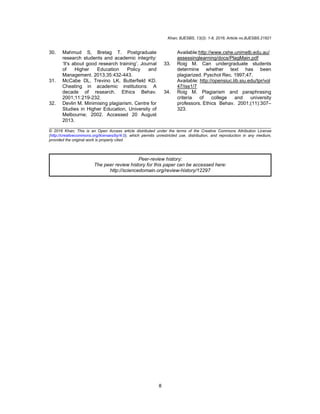Khan; BJESBS, 13(2): 1-8, 2016; Article no.BJESBS.21821
8
30. Mahmud S, Bretag T. Postgraduate
research students and academic integrity:
‘It's about good research training’. Journal
of Higher Education Policy and
Management. 2013;35:432-443.
31. McCabe DL, Trevino LK, Butterfield KD.
Cheating in academic institutions: A
decade of research. Ethics Behav.
2001;11:219-232.
32. Devlin M. Minimising plagiarism. Centre for
Studies in Higher Education, University of
Melbourne; 2002. Accessed 20 August
2013.
Available:http://www.cshe.unimelb.edu.au/
assessinglearning/docs/PlagMain.pdf
33. Roig M. Can undergraduate students
determine whether text has been
plagiarized. Pyschol Rec. 1997;47.
Available: http://opensiuc.lib.siu.edu/tpr/vol
47/iss1/7
34. Roig M. Plagiarism and paraphrasing
criteria of college and university
professors. Ethics Behav. 2001;(11):307–
323.
_________________________________________________________________________________
© 2016 Khan; This is an Open Access article distributed under the terms of the Creative Commons Attribution License
(http://creativecommons.org/licenses/by/4.0), which permits unrestricted use, distribution, and reproduction in any medium,
provided the original work is properly cited.
Peer-review history:
The peer review history for this paper can be accessed here:
http://sciencedomain.org/review-history/12297
 