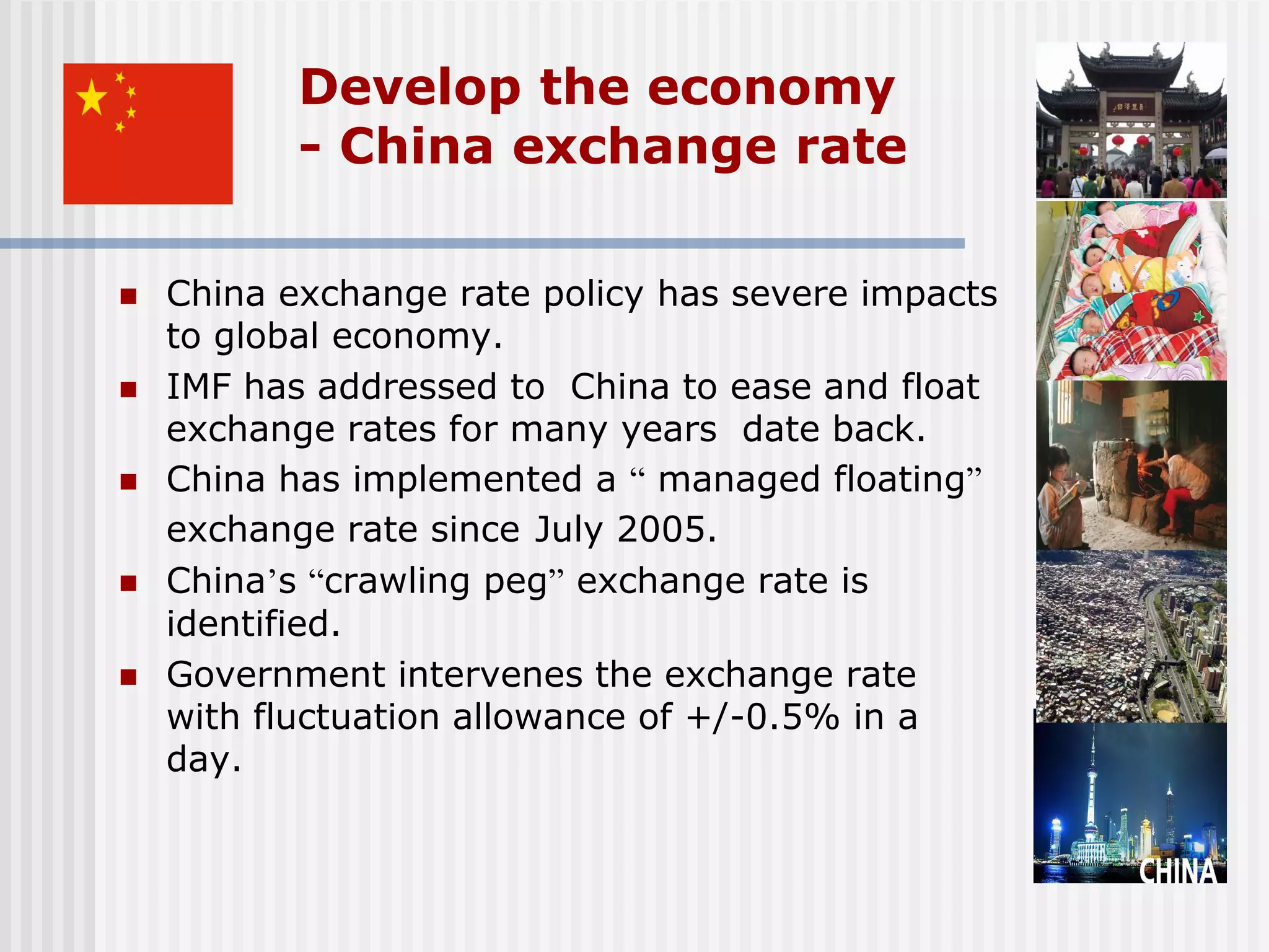 Develop the economy
           - China exchange rate

   China exchange rate policy has severe impacts
    to global economy.
   IMF has addressed to China to ease and float
    exchange rates for many years date back.
   China has implemented a “ managed floating”
    exchange rate since July 2005.
   China’s “crawling peg” exchange rate is
    identified.
   Government intervenes the exchange rate
    with fluctuation allowance of +/-0.5% in a
    day.
 