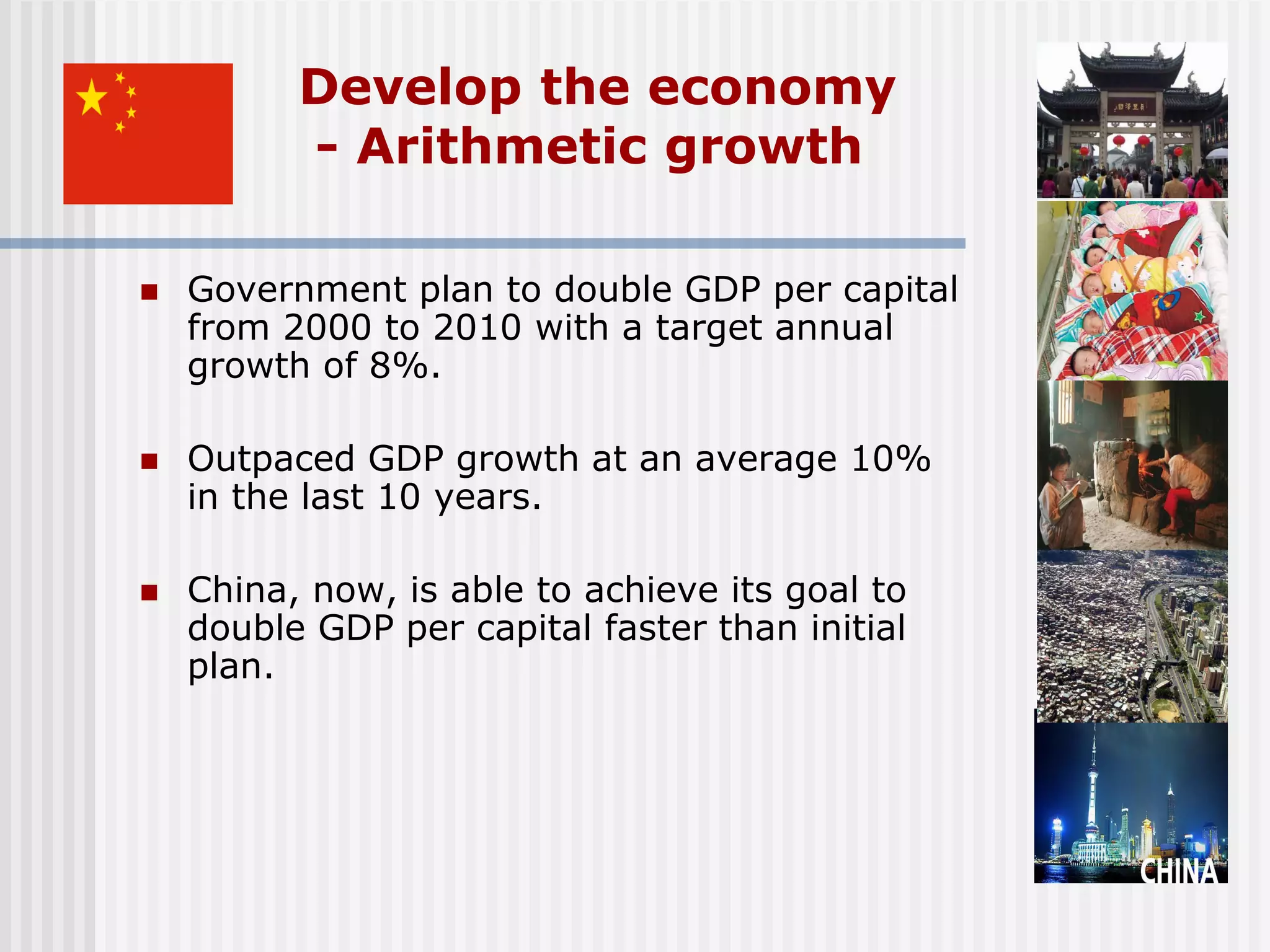 Develop the economy
          - Arithmetic growth

   Government plan to double GDP per capital
    from 2000 to 2010 with a target annual
    growth of 8%.

   Outpaced GDP growth at an average 10%
    in the last 10 years.

   China, now, is able to achieve its goal to
    double GDP per capital faster than initial
    plan.
 