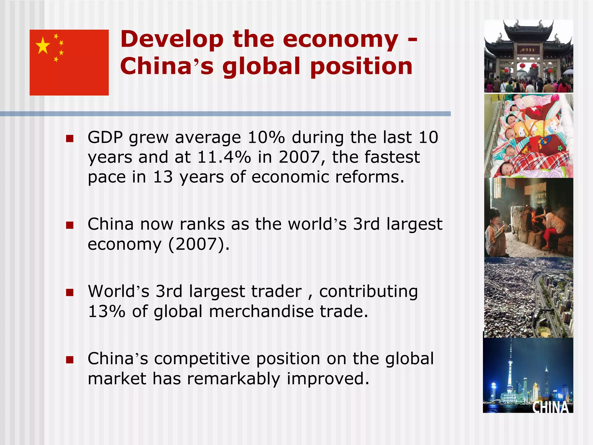 Develop the economy -
       China’s global position

   GDP grew average 10% during the last 10
    years and at 11.4% in 2007, the fastest
    pace in 13 years of economic reforms.

   China now ranks as the world’s 3rd largest
    economy (2007).

   World’s 3rd largest trader , contributing
    13% of global merchandise trade.

   China’s competitive position on the global
    market has remarkably improved.
 
