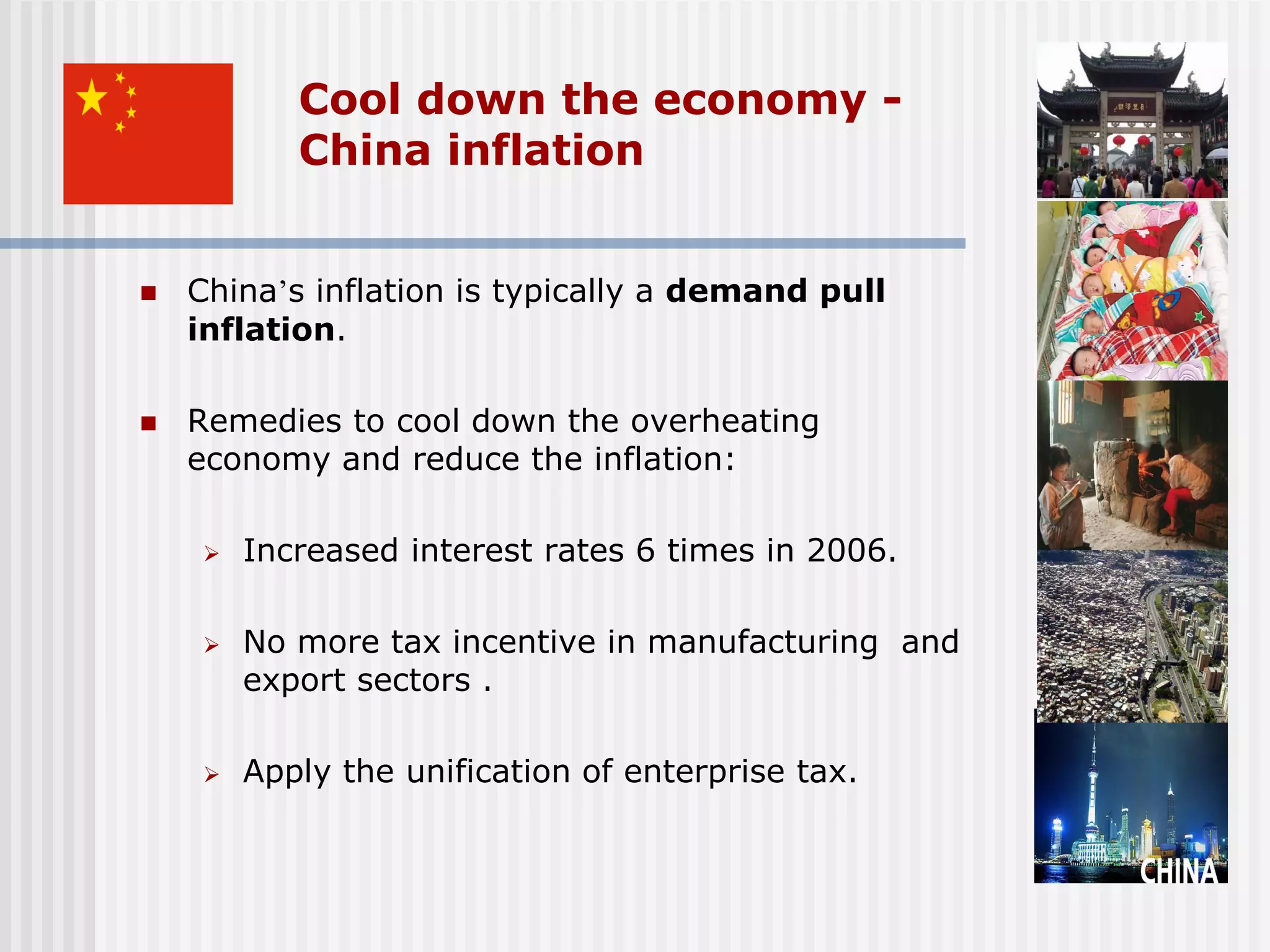 Cool down the economy -
           China inflation


   China’s inflation is typically a demand pull
    inflation.

   Remedies to cool down the overheating
    economy and reduce the inflation:

       Increased interest rates 6 times in 2006.

       No more tax incentive in manufacturing and
        export sectors .

       Apply the unification of enterprise tax.
 
