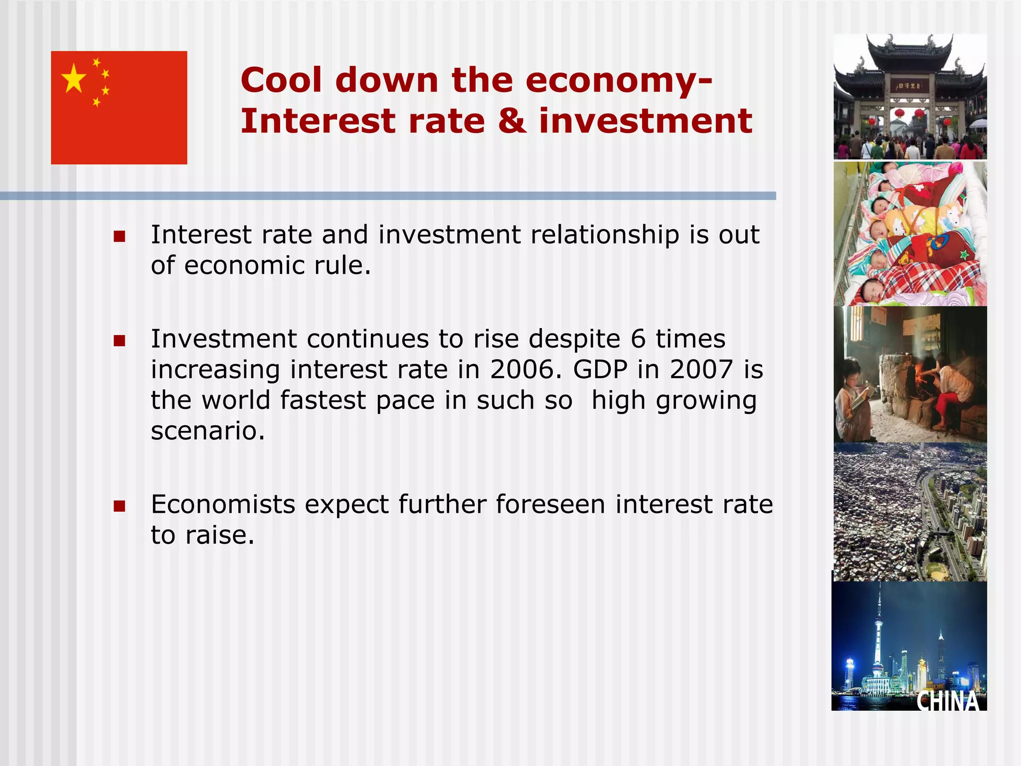 Cool down the economy-
           Interest rate & investment


   Interest rate and investment relationship is out
    of economic rule.

   Investment continues to rise despite 6 times
    increasing interest rate in 2006. GDP in 2007 is
    the world fastest pace in such so high growing
    scenario.

   Economists expect further foreseen interest rate
    to raise.
 