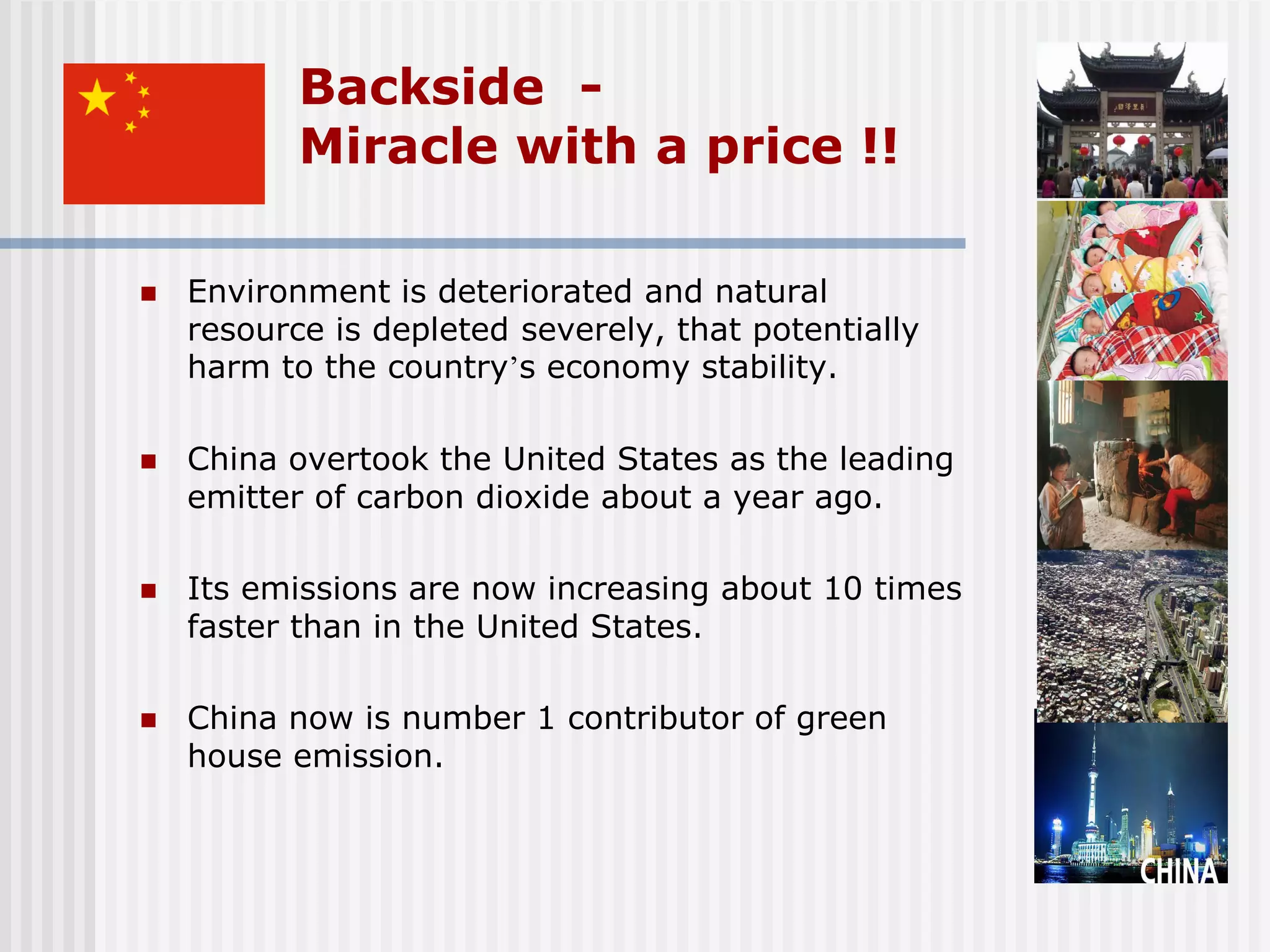 Backside -
           Miracle with a price !!

   Environment is deteriorated and natural
    resource is depleted severely, that potentially
    harm to the country’s economy stability.

   China overtook the United States as the leading
    emitter of carbon dioxide about a year ago.

   Its emissions are now increasing about 10 times
    faster than in the United States.

   China now is number 1 contributor of green
    house emission.
 