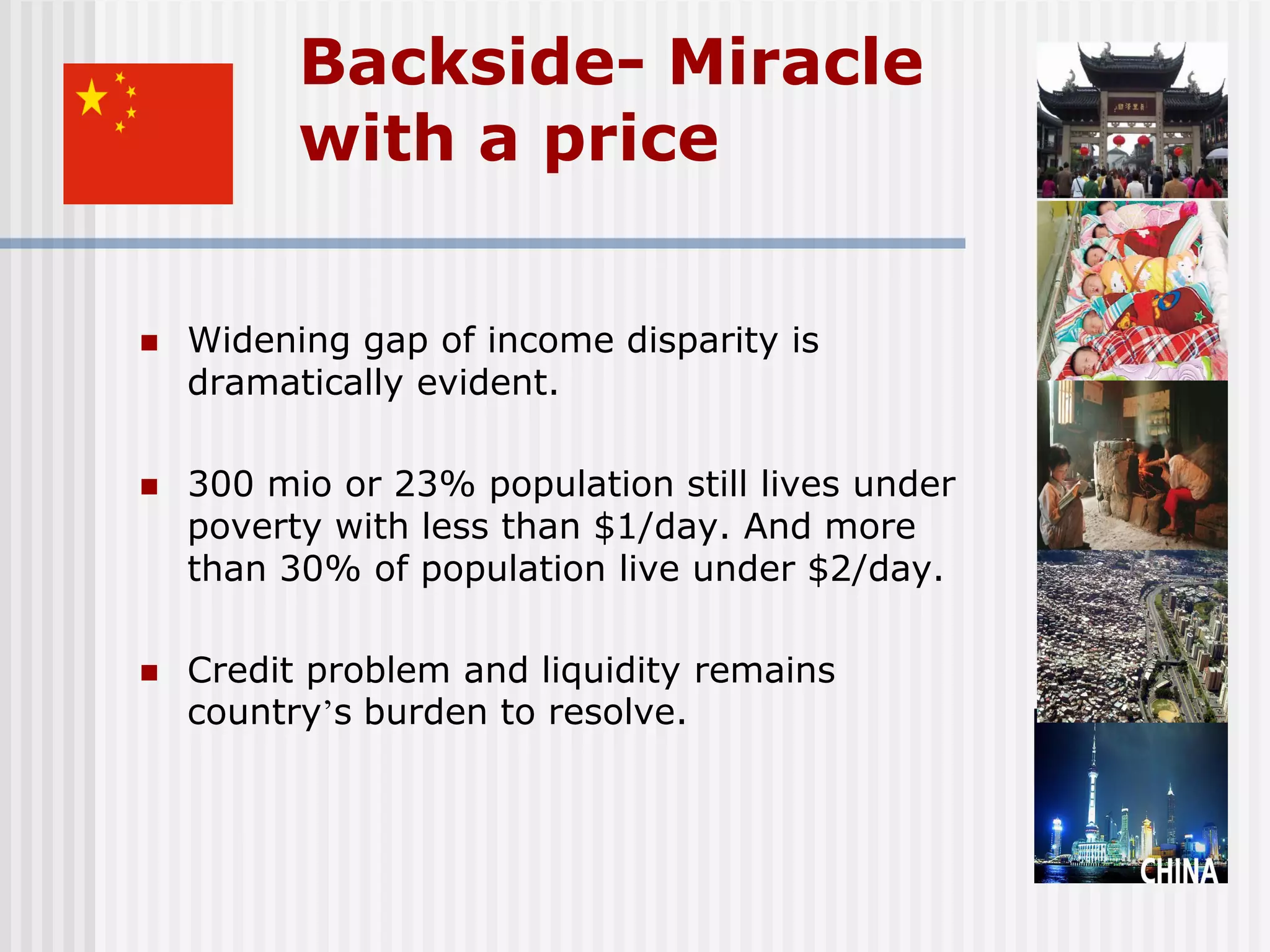 Backside- Miracle
          with a price


   Widening gap of income disparity is
    dramatically evident.

   300 mio or 23% population still lives under
    poverty with less than $1/day. And more
    than 30% of population live under $2/day.

   Credit problem and liquidity remains
    country’s burden to resolve.
 