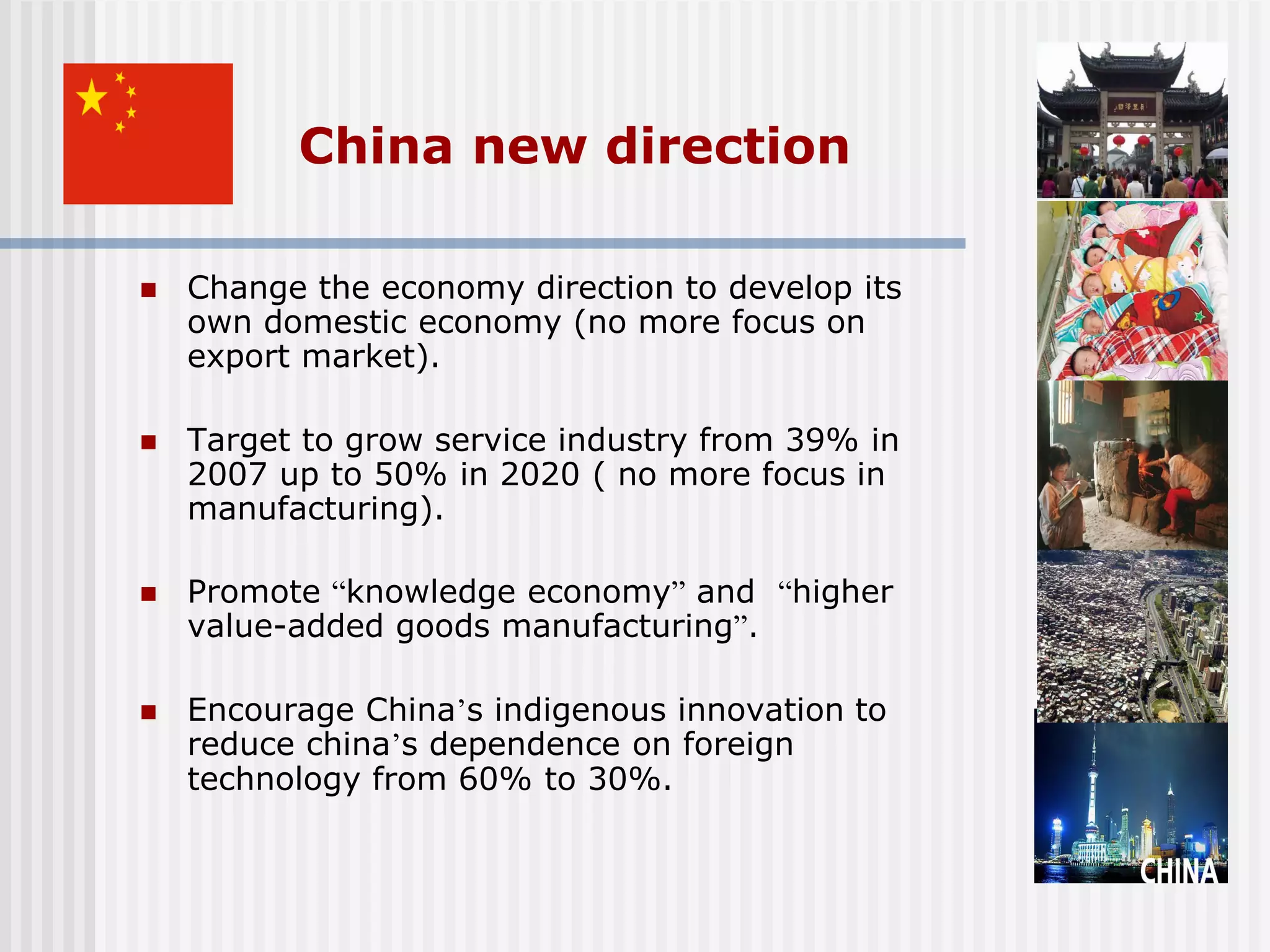 China new direction

   Change the economy direction to develop its
    own domestic economy (no more focus on
    export market).

   Target to grow service industry from 39% in
    2007 up to 50% in 2020 ( no more focus in
    manufacturing).

   Promote “knowledge economy” and “higher
    value-added goods manufacturing”.

   Encourage China’s indigenous innovation to
    reduce china’s dependence on foreign
    technology from 60% to 30%.
 