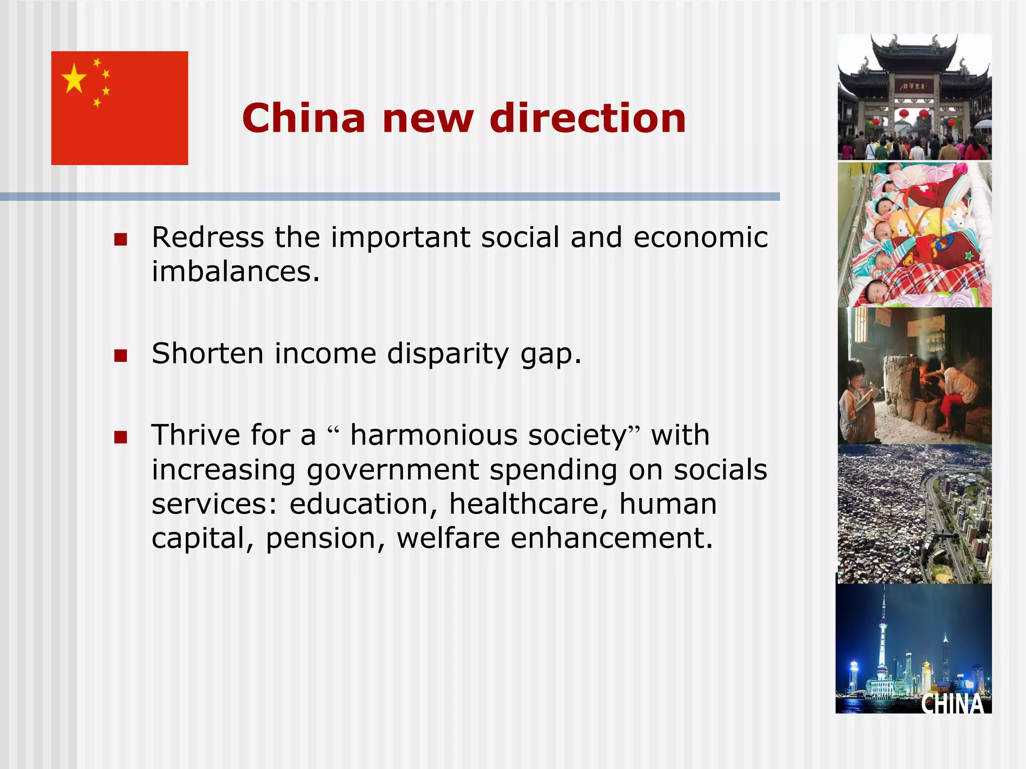 China new direction

   Redress the important social and economic
    imbalances.

   Shorten income disparity gap.

   Thrive for a “ harmonious society” with
    increasing government spending on socials
    services: education, healthcare, human
    capital, pension, welfare enhancement.
 