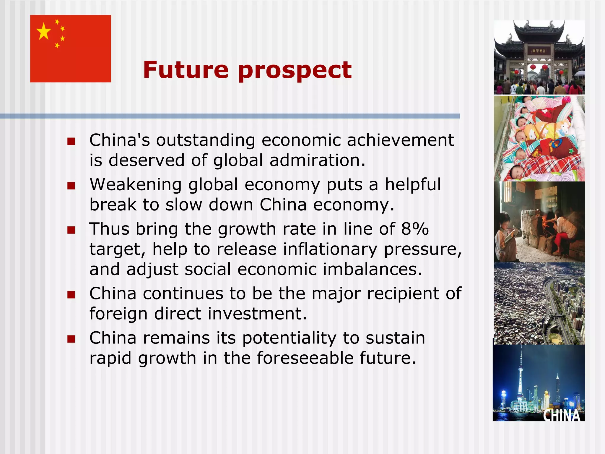 Future prospect

   China's outstanding economic achievement
    is deserved of global admiration.
   Weakening global economy puts a helpful
    break to slow down China economy.
   Thus bring the growth rate in line of 8%
    target, help to release inflationary pressure,
    and adjust social economic imbalances.
   China continues to be the major recipient of
    foreign direct investment.
   China remains its potentiality to sustain
    rapid growth in the foreseeable future.
 