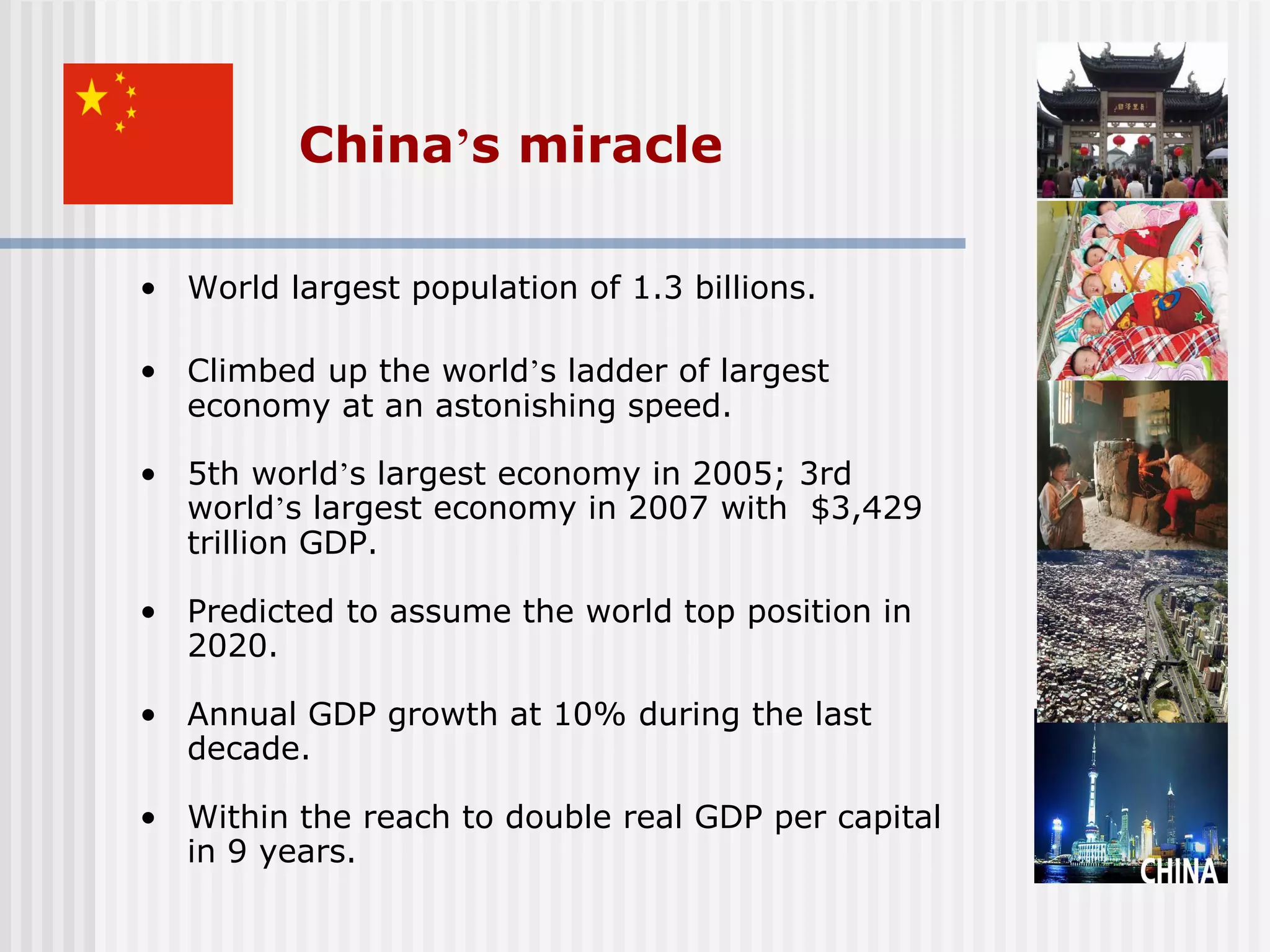 China’s miracle

• World largest population of 1.3 billions.

• Climbed up the world’s ladder of largest
  economy at an astonishing speed.

• 5th world’s largest economy in 2005; 3rd
  world’s largest economy in 2007 with $3,429
  trillion GDP.

• Predicted to assume the world top position in
  2020.

• Annual GDP growth at 10% during the last
  decade.

• Within the reach to double real GDP per capital
  in 9 years.
 