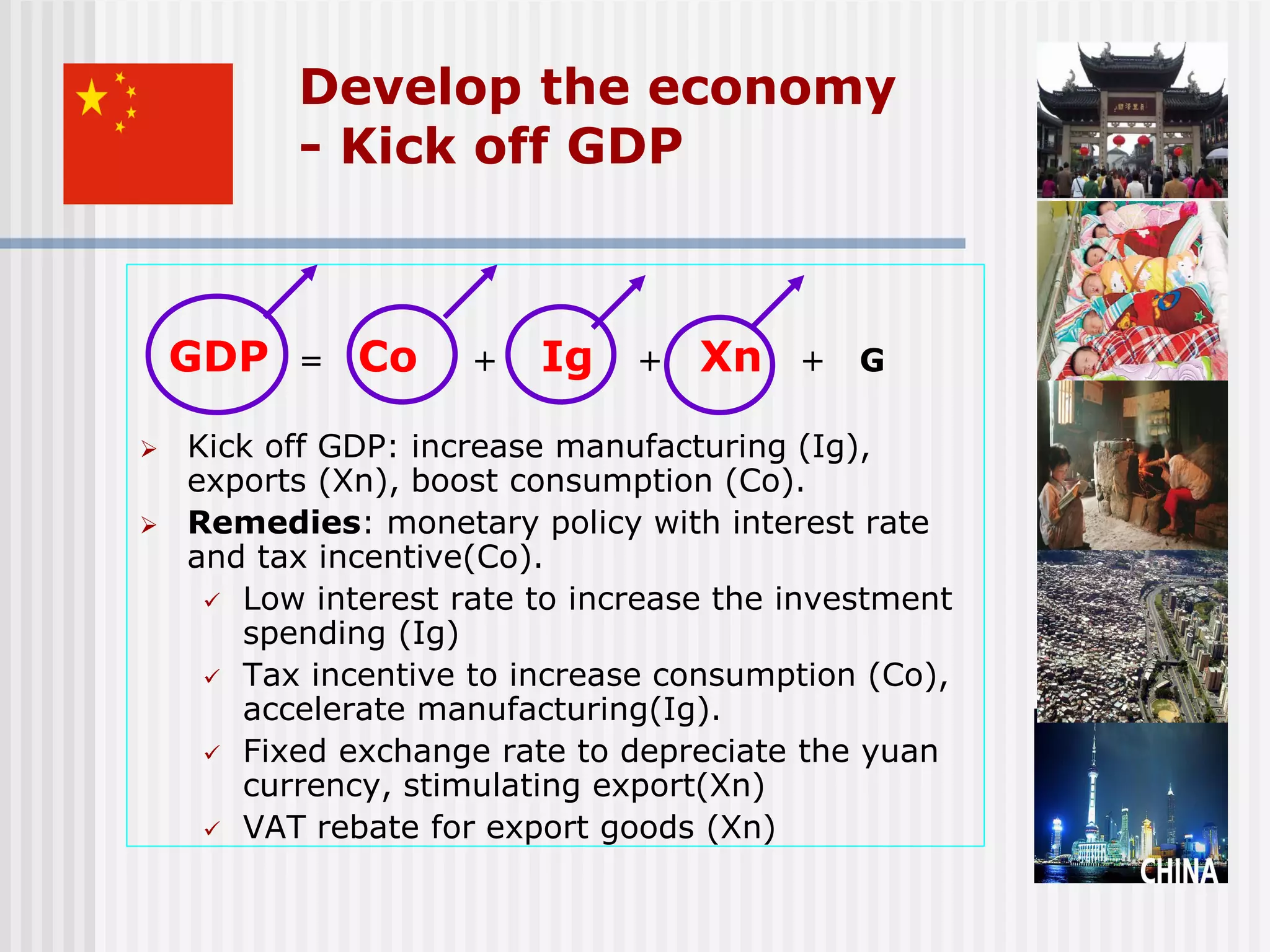Develop the economy
          - Kick off GDP



    GDP   =   Co     +   Ig    +   Xn    +   G

   Kick off GDP: increase manufacturing (Ig),
    exports (Xn), boost consumption (Co).
   Remedies: monetary policy with interest rate
    and tax incentive(Co).
      Low interest rate to increase the investment
       spending (Ig)
      Tax incentive to increase consumption (Co),
       accelerate manufacturing(Ig).
      Fixed exchange rate to depreciate the yuan
       currency, stimulating export(Xn)
      VAT rebate for export goods (Xn)
 