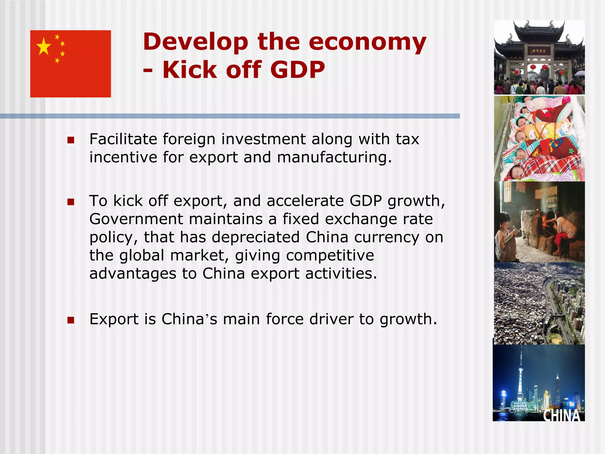 Develop the economy
           - Kick off GDP

   Facilitate foreign investment along with tax
    incentive for export and manufacturing.

   To kick off export, and accelerate GDP growth,
    Government maintains a fixed exchange rate
    policy, that has depreciated China currency on
    the global market, giving competitive
    advantages to China export activities.


   Export is China’s main force driver to growth.
 