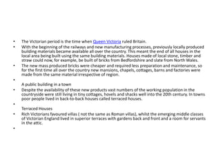 • The Victorian period is the time when Queen Victoria ruled Britain.
• With the beginning of the railways and new manufacturing processes, previously locally produced
building materials became available all over the country. This meant the end of all houses in the
local area being built using the same building materials. Houses made of local stone, timber and
straw could now, for example, be built of bricks from Bedfordshire and slate from North Wales.
• The new mass produced bricks were cheaper and required less preparation and maintenance, so
for the first time all over the country new mansions, chapels, cottages, barns and factories were
made from the same material irrespective of region.
•
A public building in a town
• Despite the availability of these new products vast numbers of the working population in the
countryside were still living in tiny cottages, hovels and shacks well into the 20th century. In towns
poor people lived in back-to-back houses called terraced houses.
•
Terraced Houses
• Rich Victorians favoured villas ( not the same as Roman villas), whilst the emerging middle classes
of Victorian England lived in superior terraces with gardens back and front and a room for servants
in the attic.
•
 