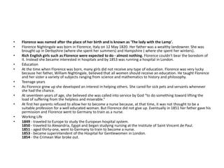 • Florence was named after the place of her birth and is known as 'The lady with the Lamp'.
• Florence Nightingale was born in Florence, Italy on 12 May 1820. Her father was a wealthy landowner. She was
brought up in Derbyshire (where she spent her summers) and Hampshire ( where she spent her winters).
• Rich English girls such as Florence were expected to do - almost nothing. Florence couldn't bear the boredom of
it. Instead she became interested in hospitals and by 1853 was running a hospital in London.
• Education
• At the time when Florence was born, many girls did not receive any type of education. Florence was very lucky
because her father, William Nightingale, believed that all women should receive an education. He taught Florence
and her sister a variety of subjects ranging from science and mathematics to history and philosophy.
• Teenage years
• As Florence grew up she developed an interest in helping others. She cared for sick pets and servants whenever
she had the chance.
• At seventeen years of age, she believed she was called into service by God “to do something toward lifting the
load of suffering from the helpless and miserable.”
• At first her parents refused to allow her to become a nurse because, at that time, it was not thought to be a
suitable profession for a well educated woman. But Florence did not give up. Eventually in 1851 her father gave his
permission and Florence went to Germany to train as a nurse.
• Working Life
• 1849 - traveled to Europe to study the European hospital system.
1850 - traveled to Alexandria, Egypt and began studying nursing at the Institute of Saint Vincent de Paul.
1851 - aged thirty-one, went to Germany to train to become a nurse.
1853 - became superintendent of the Hospital for Gentlewomen in London.
1854 - the Crimean War broke out.
 