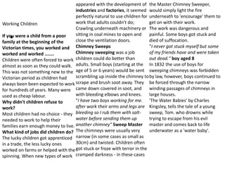 •
Working Children
If you were a child from a poor
family at the beginning of the
Victorian times, you worked and
worked and worked .......
Children were often forced to work
almost as soon as they could walk.
This was not something new to the
Victorian period as children had
always been been expected to work
for hundreds of years. Many were
used as cheap labour.
Why didn't children refuse to
work?
Most children had no choice - they
needed to work to help their
families earn enough money to live.
What kind of jobs did children do?
The lucky children got apprenticed
in a trade, the less lucky ones
worked on farms or helped with the
spinning. When new types of work
appeared with the development of
industries and factories, it seemed
perfectly natural to use children for
work that adults couldn't do;
Crawling underneath machinery or
sitting in coal mines to open and
close the ventilation doors.
Chimney Sweeps
Chimney sweeping was a job
children could do better than
adults. Small boys (starting at the
age of 5 or 6 years) would be sent
scrambling up inside the chimney to
scrape and brush soot away. They
came down covered in soot, and
with bleeding elbows and knees.
"I have two boys working for me.
after work their arms and legs are
bleeding so I rub them with salt-
water before sending them up
another chimney" Sweep Master
The chimneys were usually very
narrow (in some cases as small as
30cm) and twisted. Children often
got stuck or froze with terror in the
cramped darkness - in these cases
the Master Chimney Sweeper,
would simply light the fire
underneath to 'encourage' them to
get on with their work.
The work was dangerous and
painful. Some boys got stuck and
died of suffocation.
"I never got stuck myself but some
of my friends have and were taken
out dead." boy aged 8
In 1832 the use of boys for
sweeping chimneys was forbidden
by law, however, boys continued to
be forced through the narrow
winding passages of chimneys in
large houses.
'The Water Babies' by Charles
Kingsley, tells the tale of a young
sweep, Tom. who drowns while
trying to escape from his evil
master and comes back to life
underwater as a 'water baby'.
 