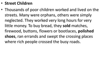 • Street Children
• Thousands of poor children worked and lived on the
streets. Many were orphans, others were simply
neglected. They worked very long hours for very
little money. To buy bread, they sold matches,
firewood, buttons, flowers or bootlaces, polished
shoes, ran errands and swept the crossing places
where rich people crossed the busy roads.
 