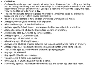 • Coal Mines
• Coal was the main source of power in Victorian times. It was used for cooking and heating,
and for driving machinery, trains and steam ships. In order to produce more coal, the mines
needed more workers and children as young as 5 years old were used to supply this need.
They worked for up to 12 hours a day.
• The coal mines were dangerous places where roofs sometimes caved in, explosions
happened and workers often injured themselves.
• Below is a small sample of how children were killed working in coal mines
• A trapper, only 10 years old killed in an explosion.
• A horse driver aged 11. Crushed by horse.
• A driver, aged 14 fell off limmers and was crushed between the tubs and a door.
• A token keeper aged 14. Crushed by surface wagons on branches.
• A screenboy aged 12. Crushed by surface wagons.
• A trapper aged 12. Crushed by tubs.
• A driver aged 12. Horse fell on him.
• A bank boy aged 11. Caught by cage.
• A driver aged 12. Head crushed between tub top and a plank while riding on limmers.
• A trapper aged 13. Head crushed between cage and bunton while riding to bank.
• Tub Cleaner, aged 13. Fell down the shaft off a pumping engine.
• Boy aged 14, drowned.
• Boy, aged 7. Killed in an explosion.
• Trapper , aged 9. Killed in an explosion.
• Driver, aged 14. Crushed against wall by a horse.
• Screen Boy, aged 15. Head crushed between a tub and screen legs ; too little room.
 