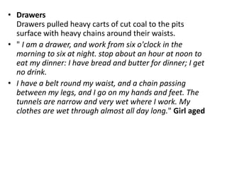 • Drawers
Drawers pulled heavy carts of cut coal to the pits
surface with heavy chains around their waists.
• " I am a drawer, and work from six o'clock in the
morning to six at night. stop about an hour at noon to
eat my dinner: I have bread and butter for dinner; I get
no drink.
• I have a belt round my waist, and a chain passing
between my legs, and I go on my hands and feet. The
tunnels are narrow and very wet where I work. My
clothes are wet through almost all day long." Girl aged
 